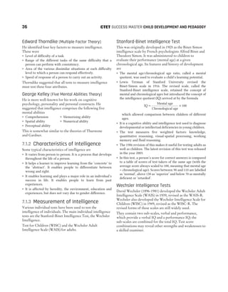 Edward Thorndike (Multiple Factor Theory)
He identified four key factors to measure intelligence.
These were
˜ Level of difficulty of a task.
˜ Range of the different tasks of the same difficulty that a
person can perform with consistency.
˜ Area of the various dissimilar situations at each difficulty
level to which a person can respond effectively.
˜ Speed of response of a person to carry out an activity.
Thorndike suggested that all tests to measure intelligence
must test these four attributes.
George Kelley (Five Mental Abilities Theory)
He is more well-known for his work on cognitive
psychology, personality and personal constructs. He
suggested that intelligence comprises the following five
mental abilities
˜ Comprehension ˜ Memorising ability
˜ Spatial ability ˜ Numerical ability
˜ Perceptual ability
This is somewhat similar to the theories of Thurstone
and Gardner.
7.1.2 Characteristics of Intelligence
Some typical characteristics of intelligence are
˜ It varies from person to person. It is a process that develops
throughout the life of a person.
˜ It helps a learner to improve learning from the ‘concrete’ to
the ‘abstract’. It enables people to differentiate between
wrong and right.
˜ It enables learning and plays a major role in an individual’s
success in life. It enables people to learn from past
experiences.
˜ It is affected by heredity, the environment, education and
experiences, but does not vary due to gender difference.
7.1.3 Measurement of Intelligence
Various individual tests have been used to test the
intelligence of individuals. The main individual intelligence
tests are the Stanford-Binet Intelligence Test, the Wechsler
Intelligence.
Test for Children (WISC) and the Wechsler Adult
Intelligence Scale (WAIS) for adults.
Stanford-Binet Intelligence Test
This was originally developed in 1905 as the Binet-Simon
intelligence scale by French psychologists Alfred Binet and
Theodore Simon. It was administered to children to
evaluate their performance (mental age) at a given
chronological age. Its features and history of development
are
˜ The mental age/chronological age ratio, called a mental
quotient, was used to evaluate a child’s learning potential.
˜ Lewis Terman of Stanford University revised the
Binet-Simon scale in 1916. The revised scale, called the
Stanford-Binet intelligence scale, retained the concept of
mental and chronological ages but introduced the concept of
the intelligence quotient (IQ) arrived at by the formula
IQ
Mental age
Chronological age
100
= ×
which allowed comparison between children of different
ages.
˜ It is a cognitive ability and intelligence test used to diagnose
developmental or intellectual deficiencies in young children.
˜ The test measures five weighted factors: knowledge,
quantitative reasoning, visual-spatial processing, working
memory and fluid reasoning.
˜ The 1986 revision of this makes it useful for testing adults as
well as children. The latest revision of this test was released
in the year 2003.
˜ In this test, a person’s score for correct answers is compared
to a table of scores of test takers of the same age (with the
average score always scaled to 100, meaning that mental age
= chronological age). Scores between 90 and 110 are labelled
as ‘normal’, above 130 as ‘superior’ and below 70 as mentally
deficient or ‘retarded’.
Wechsler Intelligence Tests
David Wechsler (1896-1981) developed the Wechsler Adult
Intelligence Scale (WAIS) in 1939, revised as the WAIS-R.
Wechsler also developed the Wechsler Intelligence Scale for
Children (WISC) in 1949, revised as the WISC-R. The
revised forms of these scales are still widely used.
They contain two sub-scales, verbal and performance,
which provide a verbal IQ and a performance IQ; the
sub-scales are combined for the total IQ. Test score
combinations may reveal other strengths and weaknesses to
a skilled examiner.
36 SUCCESS MASTER CHILD DEVELOPMENT AND PEDAGOGY
CTET
 