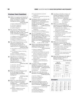 18. Ability to recognise and classify all
varieties of animals, minerals and
plants, according to multiple
intelligences theory, is called
[CTET Jan 2012]
(1) logico-mathematical intelligence
(2) naturalist intelligence
(3) linguistic intelligence
(4) spatial intelligence
19. The statement “Majority of the
people are average, a few very
bright and a few very dull” is based
on the established principle of
[CTET Jan 2012]
(1) intelligence and racial differences
(2) distribution of intelligence
(3) growth of intelligence
(4) intelligence and sex differences
20. The word ‘Comprehensive’ in the
scheme of Continuous and
Comprehensive Evaluation is
supported by the following except
[CTET Nov 2012]
(1) JP Guildford’s theory of structure of
intellect
(2) LL Thurstone’s theory of primary
mental abilities
(3) theory of Multiple intelligence
(4) theory of information processing
21. Classification of students in
different groups on the basis of
their IQ tends to .......... their
self-esteem and to .......... their
academic performance.
[CTET Nov 2012]
(1) decrease; decrease
(2) decrease; have no effect on
(3) increase; decrease
(4) increase; increase
22. Which one of the following could
be an end stage of a child
possessing bodily kinesthetic
intelligence?
[CTET Nov 2012]
(1) Surgeon (2) Poet
(3) Orator (4) Political leader
23. Which one of the following is a
critique of theory of multiple
intelligences? [CTET July 2013]
(1) Multiple intelligences are only the
‘talents’ present in intelligence as a
whole
(2) Multiple intelligences provide
students to discover their
propensities
(3) It over-emphasises practical
intelligence
(4) It cannot be supported by empirical
evidence at all
24. Intelligence theory incorporates the
mental processes involved in
intelligence (i.e. metacomponents)
and the varied forms that
intelligence can take (i.e., creative
intelligence) [CTET July 2013]
(1) Spearman’s ‘g’ factor
(2) Sternberg’s triarchic theory of
intelligence
(3) Savant theory of intelligence
(4) Thurstone’s primary mental abilities
25. An 11 yr old child’s score on
Stanford Binet Intelligence Scale is
130. By assuming µ=100 and s = 15
in a normal probability curve,
calculate the percentage of 11 yr old
children this child has scored better
than. [CTET Feb 2014]
(1) 78% (2) 80% (3) 98% (4) 88%
26. Which of the following observations
supports Howard Gardner’s theory
of multiple intelligences?
[CTET Feb 2014]
(1) Different intelligences are
hierarchical in nature
(2) Teachers should follow one specific
theory of educational innovation at
the time of designing instruction
(3) Damage to one part of the brain
affects only a particular ability
sparing others
(4) Intelligence is an interaction of
analytical, creative and practical
intelligences
27. In context of ‘theory of multiple
intelligences’, which one of the
following intelligences is required for
an air force pilot? [CTET Sept 2014]
(1) Interpersonal (2) Linguistic
(3) Kinesthetic (4) Intrapersonal
28. The factor ‘g’ in the Spearman
definition of intelligence stands for
[CTET Sept 2014]
(1) genetic intelligence
(2) generative intelligence
(3) general intelligence
(4) global intelligence
29. Emotional intelligence may be
associated with which domain of
theory of Multiple Intelligence?
[CTET Sept 2014]
(1) Intrapersonal and interpersonal
intelligences
(2) Naturalist intelligence
(3) Visual-spatial intelligence
(4) Existential intelligence
30. According to Gardner’s theory of
multiple intelligence, the factor
that would contribute most for
being a ‘self-aware’ individual
would be [CTET Febt 2015]
(1) Musical (2) Intrapersonal
(3) Spiritual (4) Linguistic
31. Which one of the following
statements is most appropriate
about intelligence? [CTET Sept 2015]
(1) Intelligence can be reliably
determined only by administering
standardised IQ tests
(2) Intelligence is fundamentally
neurological functioning, e.g. speed
of processing, sensory
discrimination etc.
(3) Intelligence is the ability to do well in
school
(4) Intelligence is multi-dimensional
having several aspects to it
32. Which one of the following
illustrates a person with linguistic
intelligence? [CTET Feb 2016]
(1) Sensitivity to pitch, melody and tone
(2) The ability to notice and make
distinctions among others
(3) The ability to handle long chains of
reasoning
(4) Sensitivity to the meaning and order
of words and the varied uses of
language
33. Match the following in the light of
Howard Gardner’s theory of
Multiple Intelligence:
[CTET Sept 2016]
Type of
Intelligence
End State
(a) Musical 1. Therapist
(b) Linguistic 2. Poet
(c) Interpersonal 3. Athlete
(d) Spatial 4. Violinist
5. Sculptor
A B C D A B C D
(1) 4 2 1 5 (2) 4 2 5 3
(3) 5 2 4 1 (4) 2 4 1 5
1. (1) 2. (1) 3. (3) 4. (3) 5. (2)
6. (3) 7. (4) 8. (1) 9. (1) 10. (1)
11. (3) 12. (4) 13. (2) 14. (4) 15. (1)
16. (1) 17. (2) 18. (2) 19. (2) 20. (4)
21. (1) 22. (1) 23. (1) 24. (2) 25. (3)
26. (3) 27. (3) 28. (3) 29. (1) 30. (2)
31. (4) 32. (4) 33. (1)
38 SUCCESS MASTER CHILD DEVELOPMENT AND PEDAGOGY
CTET
Answers
Previous Years Questions
’
 