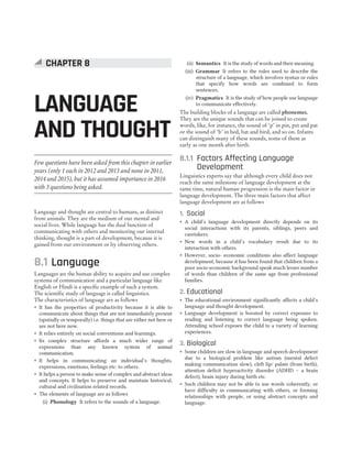 Language and thought are central to humans, as distinct
from animals. They are the medium of our mental and
social lives. While language has the dual function of
communicating with others and monitoring our internal
thinking, thought is a part of development, because it is
gained from our environment or by observing others.
8.1 Language
Languages are the human ability to acquire and use complex
systems of communication and a particular language like
English or Hindi is a specific example of such a system.
The scientific study of language is called linguistics.
The characteristics of language are as follows
˜ It has the properties of productivity because it is able to
communicate about things that are not immediately present
(spatially or temporally) i.e. things that are either not here or
are not here now.
˜ It relies entirely on social conventions and learnings.
˜ Its complex structure affords a much wider range of
expressions than any known system of animal
communication.
˜ It helps in communicating an individual’s thoughts,
expressions, emotions, feelings etc. to others.
˜ It helps a person to make sense of complex and abstract ideas
and concepts. It helps to preserve and maintain historical,
cultural and civilisation related records.
˜ The elements of language are as follows
(i) Phonology It refers to the sounds of a language.
(ii) Semantics It is the study of words and their meaning.
(iii) Grammar It refers to the rules used to describe the
structure of a language, which involves syntax or rules
that specify how words are combined to form
sentences.
(iv) Pragmatics It is the study of how people use language
to communicate effectively.
The building blocks of a language are called phonemes.
They are the unique sounds that can be joined to create
words, like, for instance, the sound of ‘p’ in pin, pet and pat
or the sound of ‘b’ in bed, bat and bird, and so on. Infants
can distinguish many of these sounds, some of them as
early as one month after birth.
8.1.1 Factors Affecting Language
Development
Linguistics experts say that although every child does not
reach the same milestone of language development at the
same time, natural human progression is the main factor in
language development. The three main factors that affect
language development are as follows
1. Social
˜ A child’s language development directly depends on its
social interactions with its parents, siblings, peers and
caretakers.
˜ New words in a child’s vocabulary result due to its
interaction with others.
˜ However, socio- economic conditions also affect language
development, because it has been found that children from a
poor socio-economic background speak much lesser number
of words than children of the same age from professional
families.
2. Educational
˜ The educational environment significantly affects a child’s
language and thought development.
˜ Language development is boosted by correct exposure to
reading and listening to correct language being spoken.
Attending school exposes the child to a variety of learning
experiences.
3. Biological
˜ Some children are slow in language and speech development
due to a biological problem like autism (mental defect
making communication slow), cleft lip/ palate (from birth),
attention deficit hyperactivity disorder (ADHD – a brain
defect), brain injury during birth etc.
˜ Such children may not be able to use words coherently, or
have difficulty in communicating with others, or forming
relationships with people, or using abstract concepts and
language.
CHAPTER 8 : LANGUAGE AND THOUGHT 39
LANGUAGE
AND THOUGHT
CHAPTER 8
Few questions have been asked from this chapter in earlier
years (only 1 each in 2012 and 2013 and none in 2011,
2014 and 2015), but it has assumed importance in 2016
with 3 questions being asked.
 