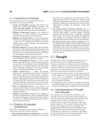 8.1.2 Importance of Language
The importance and role of language in the life of an
individual is in the areas given below
1. Carries our Thoughts Language is the vehicle of our
thought. We think through language. Thought is also
called sub-vocal speech. The thinking process is
disturbed if the individual has deficiency in language.
2. Medium of Expression Language is the medium of
expression of a child’s feelings and experiences,
expressed through signs, gestures and speech.
3. Medium of Communication A child communicates
with others through language. Language has also become
a major tool of communication between countries,
cultural groups, various companies and organisations,
communities and friends.
4. Moral Development When the child is about 18 months
old, he learns what is right and wrong by listening to what
his parents or other adult authorities tell him. Language is
the code of our consciousness and helps us see what we
may be agreeing to and creating in our world.
5. Developing Personality Language aids in developing
and grooming the child’s personality as a whole.
6. Human Developmental Process A baby is born
without language, but even without formal training, by
the age of five, the child knows several hundred words
and grammar of a particular language. Any discrepancy
seen in learning a language at an early stage might
indicate certain biological problems in a child.
7. Child’s Growth During a child’s development,
language plays an important role because it is connected
with various aspects of a child’s growth. Learning a
language is directly related to emotional development. For
instance, a baby gazing at its parent’s face is responded to
by ‘cooing’ and a few words of love by their parents. This
is retained in the baby’s mind and when he is a little older,
he begins using language to express his emotions as well.
8. Basis of Education Language is the basis of all
education. School education is pre-dominately language
oriented. Reading, writing and arithmetic are all based on
language proficiency.
9. Medium of Literature Language is the medium of
literature. All great literary works are produced through
the medium of language. Language thus helps a child to
read literature, understand and appreciate the work of
great writers and poets etc.
8.1.3 Theories of Language
Development
Three theories of language development in children are
well- known. These are as follow as follows
1. The Learning Perspective by BF Skinner He said that
children imitate what they see and hear, as well as what
they learn from punishment and reinforcement. Thus,
adults shape the speech of children by reinforcing the
babbling of infants that sound most like words. Skinner
argued that children learn language based on behaviourist
reinforcement principles by associating words with
meanings.
2. The Nativist Theory by Noam Chomsky This is a
biological theory, saying that humans are pre-programmed
with the innate ability to develop language. Chomsky
proposed that all humans have a Language Acqusition
Device (LAD). LAD contains knowledge of grammatical
rules common to all languages and allows children to
understand rules of whatever language they are listening to.
3. The Interactionist Theory by Lev Vygotsky He said
that language development is both biological and social.
Language learning is influenced by the desire of children to
communicate with others and children are born with a
powerful brain that matures slowly and predisposes them
to acquire new understandings that they are motivated to
share with others.
8.2 Thought
Thought refers to ideas or arrangements of ideas that are
the result of the process of thinking. Thinking allows
humans to make sense of, interpret, represent or model the
world they experience, and to make predictions about that
world. It is helpful to an organism with needs, objectives
and desires, as it makes plans and tries to accomplish these
goals. The characteristics of thought are as follows
˜ It is the product of mental activity. It is the capacity to think,
reason, imagine etc. It is the consideration of, or reflection
on, an idea. It is recollection or contemplation. It is
anticipation or expectation. It is consideration, attention,
care or regard for somebody.
˜ It is judgement, opinion or belief. It is the ideas characteristic
of a particular place, class or time. It is the state of being
conscious of something. It is tending to believe in something.
8.2.1 Interdependence of Thought
and Language
The majority of our everyday life involves the use of
language. We tell our ideas to others with languages, we
‘read’ their responses and understand their meanings with
languages, and very often, we ‘speak’ internally to
ourselves when we process this information and make
logical conclusions. Thus, rational thinking unavoidably
involves certain degrees of the use of language. The
linguists Sapir and Whorf proposed the hypothesis that
thought is utterly determined by language. They said,
“Languages are a regular part of the process of thinking…
It is not a question of one notion taking precedence over
the other, but of both notions being essential.”
40 SUCCESS MASTER CHILD DEVELOPMENT AND PEDAGOGY
CTET
 