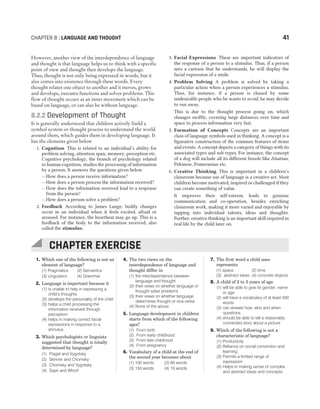 However, another view of the interdependence of language
and thought is that language helps us to think with a specific
point of view and thought then develops the language.
Thus, thought is not only being expressed in words, but it
also comes into existence through these words. Every
thought relates one object to another and it moves, grows
and develops, executes functions and solves problems. This
flow of thought occurs as an inner movement which can be
based on language, or can also be without language.
8.2.2 Development of Thought
It is generally understood that children actively build a
symbol system or thought process to understand the world
around them, which guides them in developing language. It
has the elements given below
1. Cognition This is related to an individual’s ability for
problem solving, attention span, memory, perception etc.
Cognitive psychology, the branch of psychology related
to human cognition, studies the processing of information
by a person. It answers the questions given below
– How does a person receive information?
– How does a person process the information received?
– How does the information received lead to a response
from the person?
– How does a person solve a problem?
2. Feedback According to James Lange, bodily changes
occur in an individual when it feels excited, afraid or
aroused. For instance, the heartbeat may go up. This is a
feedback of the body to the information received, also
called the stimulus.
3. Facial Expressions These are important indicators of
the response of a person to a stimulus. Thus, if a person
sees a cartoon that he understands, he will display the
facial expression of a smile.
4. Problem Solving A problem is solved by taking a
particular action when a person experiences a stimulus.
Thus, for instance, if a person is chased by some
undesirable people who he wants to avoid, he may decide
to run away.
This is due to the thought process going on, which
changes swiftly, covering large distances over time and
space to process information very fast.
5. Formation of Concepts Concepts are an important
class of language symbols used in thinking. A concept is a
figurative construction of the common features of items
and events. A concept depicts a category of things with its
associated types and sub-types. For instance, the concept
of a dog will include all its different breeds like Alsatian,
Pekinese, Pomeranian etc.
6. Creative Thinking This is important in a children’s
classroom because use of language is a creative act. Most
children become motivated, inspired or challenged if they
can create something of value.
It improves their self-esteem, leads to genuine
communication and co-operation, besides enriching
classroom work, making it more varied and enjoyable by
tapping into individual talents, ideas and thoughts.
Further, creative thinking is an important skill required in
real life by the child later on.
CHAPTER 8 : LANGUAGE AND THOUGHT 41
1. Which one of the following is not an
element of language?
(1) Pragmatics (2) Semantics
(3) Linguistics (4) Grammar
2. Language is important because it
(1) is unable to help in expressing a
child’s thoughts
(2) develops the personality of the child
(3) helps a child processing the
information received through
perception
(4) helps in making correct facial
expressions in response to a
stimulus
3. Which psychologists or linguists
suggested that thought is totally
determined by language?
(1) Piaget and Vygotsky
(2) Skinner and Chomsky
(3) Chomsky and Vygotsky
(4) Sapir and Whorf
4. The two views on the
interdependence of language and
thought differ in
(1) the interdependence between
language and thought
(2) their views on whether language or
thought solve problems
(3) their views on whether language
determines thought or vice-versa
(4) None of the above
5. Language development in children
starts from which of the following
ages?
(1) From birth
(2) From early childhood
(3) From late childhood
(4) From pregnancy
6. Vocabulary of a child at the end of
the second year becomes about
(1) 100 words (2) 60 words
(3) 150 words (4) 10 words
7. The first word a child uses
represents
(1) space (2) time
(3) abstract ideas (4) concrete objects
8. A child of 2 to 3 years of age
(1) will be able to give its gender, name
or age
(2) will have a vocabulary of at least 500
words
(3) can answer how, who and when
questions
(4) should be able to tell a reasonably
connected story about a picture
9. Which of the following is not a
characteristic of language?
(1) Productivity
(2) Reliance on social convention and
learning
(3) Permits a limited range of
expression
(4) Helps in making sense of complex
and abstract ideas and concepts
CHAPTER EXERCISE
 