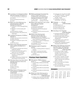 10. An instance of a biological problem
affecting language development is
(1) poor socio-economic background
(2) a cleft lip
(3) the educational environment
(4) autism
11. Which one of the following is an
educational factor affecting
language development?
(1) Listening to correct language being
spoken
(2) Difficulty in communicating with
others
(3) Using abstract concepts
(4) Social interaction with parents and
classmates
12. Language development of children
depends on
(1) better socio-economic environment
(2) better schooling
(3) freedom of expression given to the
child
(4) All of the above
13. Which of the following statements
about cognitive development is
correct?
(1) It represents activities that reinforce
traditional methods
(2) It thrives when the child is given a
varied and rich environment
(3) It focuses more on individual
activities in comparison to
collaboration
(4) It allows conducting of relevant and
well-designed tests frequently
14. The theory that we are born with a
language acquisition device was
formulated by
(1) Jean Piaget
(2) Ivan Pavlov
(3) Noam Chomsky
(4) BF Skinner
15. Which theory of language claims
that language is a product of
conditioning?
(1) The behaviourism theory
(2) The constructivism theory
(3) The functionalism theory
(4) The humanism theory
16. Which psychologist formulated the
theory in which interaction is
considered the most important in
language development of a child?
(1) Jean Piaget (2) Lev Vygotsky
(3) BF Skinner (4) Noam Chomsky
17. Which of the following is not a social
factor affecting language
development?
(1) Interactions with parents
(2) Interactions with peers
(3) Interactions with the educational
environment
(4) Interactions with the socio-economic
conditions
18. Which of the following facts
illustrates the principle that
language carries our thoughts?
(1) Our thinking process is disturbed if we
have a deficiency in language
(2) Language is a medium of expression
of our experiences
(3) Language is the code of our cons
(4) None of the above
19. Thinking is a part of cognition
because
(1) it helps in directing attention towards a
stimulus
(2) it helps in receiving information
(3) it helps in processing information
received
(4) All of the above
20. The sentence ‘Madam drives a
bicycle’ is [CTET Nov 2012]
(1) semantically as well as syntactically
correct
(2) semantically as well as syntactically
incorrect
(3) correct syntactically but semantically
incorrect
(4) correct semantically but syntactically
incorrect
21. Which one of the following pair is
least likely to be a correct match?
[CTET July 2013]
(1) Children enter in the world with certain
knowledge about language Chomsky
(2) Language and thought are initially
two different activities – Vygotsky
(3) Language is contingent on
thought – Piaget
(4) Language is a stimuli in
environment – BF Skinner
22. Language .......... thought
processes. [CTET Feb 2016]
(1) totally governs our
(2) has an influence on our
(3) cannot determine the
(4) does not influence the
23. According to Lev Vygotsky:
[CTET Sept 2016]
(1) language development changes
the nature of human thought
(2) interaction with adults and peers
does not influence language
development
(3) culture plays a very small role in
language development
(4) children learn language through a
language acquisition device
24. Which of the following statements
describes Piaget and Vygotsky's
views on language and thought
correctly? [CTET Sept 2016]
(1) According to Piaget, thought
emerges first and according to
Vygotsky, language has a
profound effect on thought
(2) According to Vygotsky, thought
emerges first and according to
Piaget, language has a profound
effect on thought
(3) Both view thought as emerging
from the language
(4) Both view language as emerging
from the child's thought
1. (3) 2. (2) 3. (4) 4. (3) 5. (1)
6. (3) 7. (4) 8. (1) 9. (3) 10. (4)
11. (1) 12. (4) 13. (2) 14. (3) 15. (1)
16. (2) 17. (3) 18. (1) 19. (3) 20. (3)
21. (4) 22. (2) 23. (1) 24. (1)
42 SUCCESS MASTER CHILD DEVELOPMENT AND PEDAGOGY
CTET
Previous Years Questions
’
Answers
 