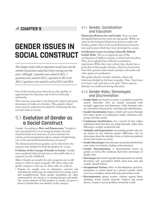 This chapter deals with an important social issue, but the
number of questions asked have been varying over the
years. Although, 1 question were asked in 2011, 3
questions were asked in 2012, 1 question in 2013 and
2014, 2 questions were asked in each of 2015 and 2016.
One of the burning issues these days is the equality of
opportunities for education and work for both male
and female.
This issue has arisen due to the historical, cultural and social
domination of males over females. Thus, gender related
issues must be understood in detail for minimising the bias
towards males in society.
9.1 Evolution of Gender as
a Social Construct
Gender According to West and Zimmerman, “Gender is
not a personal trait, it is an emergent feature of social
situations both as an outcome of, and a rationale for,
various social arrangements and as a means of legitimising
one of the most fundamental divisions of society.”
The distinctions between genders can be observed in the
separate roles defined for both the genders by society.
Evolution of the Concept of Gender in Society Gender
was considered achieved and more or less stable after it is
acquired in early childhood.
Male or female are usually the only categories our world
relates to when it comes to gender. We often relate each
gender category to the way we dress, talk, eat, walk etc.
˜ Women are usually seen as submissive, reserved and
well-behaved, while men are understood to be strong, active
and straightforward. These gender normalities are often
constructed by our society’s co-existing features and needs.
The social construct of both genders is usually not given a
choice to decide their own identity in this category.
9.1.1 Gender, Socialisation
and Education
Distinction Between Sex and Gender First, we must
distinguish between the terms sex and gender. While sex
refers to the biological distinctions between males and
females, gender refers to the social distinctions between
men and women which have been developed by society.
Socialisation Causes Learning Culturally Defined
Gender Roles This is an important part of the
socialisation of children at home, at school and elsewhere.
Thus, boys and girls have different socialisation
experiences. When they enter school, they already have a
good idea of their gender identity, which has been learnt
from their parents, other family members, the media and
other agents of socialisation.
The gender identity includes attitudes, values and
behaviour divided on the basis of gender. Thus, ‘boys learn
to be boys’ and ‘girls learn to be girls’. These separate
identities are reinforced during education.
9.1.2 Gender Roles, Stereotypes
and Discrimination
˜ Gender Roles are based on norms or standards created by
society. Masculine roles are usually associated with
strength, aggression and dominance, while feminine roles
are associated with passivity, nurturing and subordination.
˜ Gender Socialisation begins at birth and occurs through
four major agents of socialisation: family, education, peer
groups and mass media.
˜ Continuous Socialisation over a period of time makes
individuals think that they are acting naturally, rather than
following a socially constructed role.
˜ Attitudes and Expectations surrounding gender roles are
not based on any inherent gender differences, but on
stereotypes about the attitudes, traits, or behaviour patterns
of men and women in society.
˜ Gender Stereotypes forms the basis of prejudiced beliefs that
value males over females, leading to discrimination.
˜ Gender Discrimination is discrimination based on
gender, as well as the conditions that foster stereotypes of
gender roles.
˜ Stereotypes that result in gender discrimination are mostly
descriptive and prescriptive beliefs about how men and
women ‘should’ behave.
˜ Occupational Sexism refers to discriminatory practices,
statements or actions based on a person’s gender which
occur in a workplace where both men and women work.
˜ Discrimination against women, violence against them,
including sexual assault, domestic violence and sexual
slavery, remain a serious problem around the world.
GENDER ISSUES IN
SOCIAL CONSTRUCT
CHAPTER 9
 