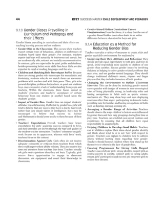 9.1.3 Gender Biases Prevailing in
Curriculum and Pedagogy and
their Effects
Gender biases prevailing in curriculum and their effects on
teaching learning process and on students
˜ Gender Bias in the Classroom This occurs when teachers
expect certain types of behaviour, abilities or preferences of
students based upon their gender. For instance, teachers
expect that boys will naturally be boisterous and unruly, but
are academically able, rational and socially uncommunicative.
In contrast, girls are expected to be quiet, polite and studious,
besides possessing better social skills than boys. Girls are also
expected to excel at reading, languages and the arts.
˜ Children not Matching Role Stereotypes Suffer Because
there are strong gender role stereotypes for masculinity and
femininity, students who do not match them can encounter
problems with teachers and with their peers. Thus, girls who
present discipline problems for teachers, or quiet and studious
boys, may encounter a lack of understanding from peers and
teachers. Within the classroom, these biases unfold in
students’ practices and teachers’ acceptance of certain
behaviour from one student or another based upon the
students’ gender.
˜ Impact of Gender Bias Gender bias can impact students’
attitudes towards learning. If affected by gender bias, girls will
tend to believe that any success they have is due to hard work
rather than any innate talent or intelligence. Boys may be
encouraged to believe that success in Science
and Mathematics should come easily to them because of their
gender.
˜ Teachers’ Expectations Overall, teachers have lower
expectations for girls’ academic success compared to boys,
and their attitudes are shown through the type and quality of
the student-teacher interaction. Teachers’ comments on girls’
work focuses on its appearance, whereas with boys’ work,
teachers focus on the content.
˜ Discrimination Against Girls Girls often do not receive
adequate comments or criticism from teachers from which
they could improve their ability to learn. They also receive less
time and attention from teachers than boys. Teachers usually
ask girls easier questions than they ask boys. Typically, girls
receive fewer opportunities to engage in classroom
discussion, use equipment and assert their knowledge in
classrooms.
˜ Gender-biased Hidden Curriculum Causes
Discrimination From the above, it is clear that the use of
a gender-biased hidden curriculum leads to an unfair
difference between education for boys and girls.
9.1.4 Education as a Method for
Reducing Gender Bias
Teachers can take a variety of measures to create a fair and
gender equitable environment for students by
˜ Improving their Own Attitudes and Behaviour They
should provide equal opportunity to both girls and boys to
speak, avoid responding more quickly to children of one
gender than another, discuss gender issues by involving
children in helping to solve gender-related problems that
may arise, and use gender-neutral language. They should
change traditional children’s music, rhymes and finger
plays so that they include characters of both genders.
˜ Changing the Environment to Reflect Classroom
Diversity This can be done by including gender neutral
career puzzles with images of women in non-stereotypical
roles of being physically strong, in leadership roles and
having occupations in fields such as sports, science,
mechanics etc. They may show boys and men displaying
emotions other than anger, participating in domestic tasks,
providing care for families and having occupations in fields
such as dancing, nursing, cooking etc.
˜ Arranging a Broader Range of Activities Teachers
should observe the ways children’s choices seem influenced
by gender lines and then vary groupings during free time or
play time. Teachers can establish non-sexist routines and
experiences by ensuring that all children have equal
responsibility in assigned jobs.
˜ Helping Children to Develop Good Habits Teachers
can let children explore their ideas about gender identity
and think about what is or is not ‘fair’ with respect to
gender. Teachers can explain to children how to address
others without hurting them regarding their gender.
Teachers should honour children when they stand up for
themselves or others in the face of gender bias.
˜ Creating Programmes for Giving Girls Respect
Teachers can celebrate girls’ strong identity, respect girls as
central players in society, connect girls to caring adults,
ensure girls’ participation and success and empower girls to
realise their dreams.
44 SUCCESS MASTER CHILD DEVELOPMENT AND PEDAGOGY
CTET
 