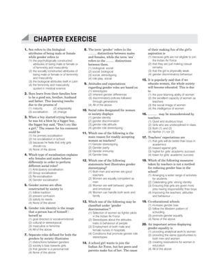 1. Sex refers to the biological
attributes of being male or female
while gender refers to
(1) the psychologically constructed
attributes of being male or female or
of femininity and masculinity
(2) the socially constructed attributes of
being male or female or of femininity
and masculinity
(3) the biological attributes itself in Latin
(4) the femininity and masculinity
quoted in medical science
2. Boys learn from their families how
to be a good son, brother, husband
and father. This learning results
due to the process of
(1) maturity (2) adaptability
(3) socialisation (4) change
3. When a boy started crying because
he was hit a blow by a bigger boy,
the bigger boy said, “Don’t cry like
a girl.” The reason for his comment
could be
(1) his primary socialisation
(2) his socialisation in school
(3) because he feels that only girls
should cry
(4) None of the above
4. Which type of socialisation explains
why females and males behave
differently in order to perform
different social roles?
(1) Anticipatory socialisation
(2) Group socialisation
(3) Re-socialisation
(4) Gender socialisation
5. Gender norms are often
constructed by society to
(1) follow tradition
(2) prevent confusion
(3) satisfy its needs
(4) None of the above
6. Gender role identity is the image
that a person has of himself /
herself as
(1) goal directed or social-emotional
(2) cultural or stereotypical
(3) masculine or feminine
(4) All of the above
7. Separate roles defined for both the
genders by society illustrates
(1) distinctions between genders
(2) society’s bias towards girls
(3) that gender is a personal trait
(4) None of the above
8. The term ‘gender’ refers to the
.......... distinctions between males
and females, while the term ‘sex’
refers to the .......... distinctions
between them.
(1) biological, social
(2) social, biological
(3) social, stereotyping
(4) role play, social
9. Attitudes and expectations
regarding gender roles are based on
(1) stereotypes
(2) inherent gender differences
(3) discriminatory policies followed
through generations
(4) All of the above
10. Social roles designated for women
in society displays
(1) gender identity
(2) gender discrimination
(3) gender role attitude
(4) gender role stereotyping
11. Which one of the following is the
main reason for readily accepting
women as teachers?
(1) Gender stereotyping
(2) Gender parity
(3) Gender immunity
(4) Gender bias
12. Which one of the following
statements best illustrates gender
stereotyping?
(1) Both men and women are good
teachers
(2) Women are equally competent as
men
(3) Women are well behaved, gentle
and emotional
(4) Women can handle both work and
family
13. Which one of the following may be
classified under ‘gender
discrimination’?
(1) Selection of women as fighter pilots
in the Indian Air Force
(2) Stereotypes about the attitudes,
traits or behaviour of people
(3) Employment of both male and
female nurses in hospitals
(4) Conditions that promote gender role
stereotypes
14. A school girl wants to join the
Indian Air Force, but her peers and
parents make fun of her. The cause
of their making fun of the girl’s
aspiration is
(1) because girls are not eligible to join
the Indian Air Force
(2) that they are just making casual
remarks
(3) that the girl is physically weak
(4) gender discriminatory behaviour
15. It is popularly said that if we
educate women, the whole society
will become educated. This is due
to
(1) the poor learning ability of women
(2) the excellent capacity of women as
teachers
(3) the social image of women
(4) the intelligence of women
16. ........... may be misunderstood by
teachers.
(1) Quiet and studious boys
(2) Girls who are undisciplined in class
(3) Both (1) and (2)
(4) Neither (1) nor (2)
17. Teachers’ expectations are
(1) that girls will do better than boys in
academics
(2) biased against girls
(3) higher for girls’ academic success
(4) lower for girls’ academic success
18. Which of the following measures
taken by teachers is not a method
for reducing gender bias in the
school?
(1) Arranging a wider range of activities
for students
(2) Celebrating girls’ strong identity
(3) Ensuring that girls are given more
jobs having responsibility than boys
(4) Improving the teachers’ attitudes
and behaviour
19. Co-educational schools
(1) increase gender bias
(2) follow the Western pattern of
schooling
(3) promote gender equality
(4) None of the above
20. An important action displaying
gender equality is
(1) providing analytical work to women
(2) providing the same opportunities to
both men and women
(3) creating reservations for women in
education
(4) All of the above
CHAPTER EXERCISE
 