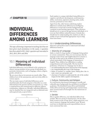 Thistopicoflearningisimportanttoteaching,butithasnot
been given much prominence in the exams. 2 questions
have been asked in 2011. Only 1 question each was asked in
2012, 2013, 2014 and 2016.
10.1 Meaning of Individual
Differences
Individual differences can be defined as the variations we
observe among members of any group of individuals in a
particular characteristic, such as language, culture, religion,
gender, attitude etc.
We are aware that no two persons are exactly alike. Thus,
children born of the same parents, and even twins, differ in
various aspects.
The two main causes of individual differences can be
classified under the broad categories of heredity (i.e. traits
inherited from the parents) and the environment. (i.e. what
is acquired from and communicated in different cultures,
communities, religions etc.) Broadly, individual differences
may be classified into two categories such as inherited traits
and acquired traits, as given below
Each student is a unique individual, being different in
cognitive and affective development, social maturity,
ability, motivation, aspiration, learning styles, needs,
interests, potential etc from others.
Apart from this, other factors underlying student
differences include innate differences in intelligence,
differences in social and economic background and
variations in past learning experiences. Thus, educators
should not try to narrow the gap between individuals or to
even out their abilities and performance. Instead, they
should aim for understanding why students are able or
unable to learn well and find appropriate ways to help
them learn better.
10.1.1 Understanding Differences
Educators and teachers need to understand individual
differences based on
1. Diversity of Language
India is a land of a large number of languages being spoken
in various communities. Thus, it is not necessary that the
language used at home and neighbourhood of a learner is
the same as that used as the medium of instruction in
school, particularly if this language of instruction is
English. Thus, children face difficulties in reading
comprehension and writing skills. The low level of
proficiency of learners in a language may be due to
˜ not understanding the nature and structure of the language,
˜ not comprehending the scope of the language,
˜ failure of teachers to consider biases taking place due to
caste, creed, race and gender, and
˜ reluctance of teachers to understand the role of the mother
tongue for the child’s cognitive development.
2. Culture, Community and Religion
It is well-known that learners belonging to socially and
culturally poor backgrounds face problems in excelling in
academics. The Scheduled Castes (SCs) and Scheduled
Tribes (STs) are having such backgrounds. Learners from
these sections need to be brought into the mainstream of
the society.
3. Gender
Due to gender difference, one individual differs from
another. Men are strong in mental power. On the other
hand, women on the average show a slight superiority over
men in memory, language and aesthetic sense. Women
excel men in shouldering social responsibilities, but are
more emotional than men.
Individual Differences
Inherited Acquired
Physical Social
Mental Cultural Educational
Temperamental Emotional
INDIVIDUAL
DIFFERENCES
AMONG LEARNERS
CHAPTER 10
 