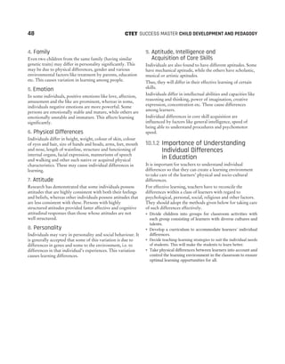 4. Family
Even two children from the same family (having similar
genetic traits) may differ in personality significantly. This
may be due to physical differences, gender and various
environmental factors like treatment by parents, education
etc. This causes variation in learning among people.
5. Emotion
In some individuals, positive emotions like love, affection,
amusement and the like are prominent, whereas in some,
individuals negative emotions are more powerful. Some
persons are emotionally stable and mature, while others are
emotionally unstable and immature. This affects learning
significantly.
6. Physical Differences
Individuals differ in height, weight, colour of skin, colour
of eyes and hair, size of hands and heads, arms, feet, mouth
and nose, length of waistline, structure and functioning of
internal organs, facial expression, mannerisms of speech
and walking and other such native or acquired physical
characteristics. These may cause individual differences in
learning.
7. Attitude
Research has demonstrated that some individuals possess
attitudes that are highly consistent with both their feelings
and beliefs, whereas other individuals possess attitudes that
are less consistent with these. Persons with highly
structured attitudes provided faster affective and cognitive
attitudinal responses than those whose attitudes are not
well structured.
8. Personality
Individuals may vary in personality and social behaviour. It
is generally accepted that some of this variation is due to
differences in genes and some to the environment, i.e. to
differences in that individual’s experiences. This variation
causes learning differences.
9. Aptitude, Intelligence and
Acquisition of Core Skills
Individuals are also found to have different aptitudes. Some
have mechanical aptitude, while the others have scholastic,
musical or artistic aptitudes.
Thus, they will differ in their effective learning of certain
skills.
Individuals differ in intellectual abilities and capacities like
reasoning and thinking, power of imagination, creative
expression, concentration etc. These cause differences
among learners.
Individual differences in core skill acquisition are
influenced by factors like general intelligence, speed of
being able to understand procedures and psychomotor
speed.
10.1.2 Importance of Understanding
Individual Differences
in Education
It is important for teachers to understand individual
differences so that they can create a learning environment
to take care of the learners’ physical and socio-cultural
differences.
For effective learning, teachers have to reconcile the
differences within a class of learners with regard to
psychological, personal, social, religious and other factors.
They should adopt the methods given below for taking care
of such differences effectively.
˜ Divide children into groups for classroom activities with
each group consisting of learners with diverse cultures and
talents.
˜ Develop a curriculum to accommodate learners’ individual
differences.
˜ Decide teaching-learning strategies to suit the individual needs
of students. This will make the students to learn better.
˜ Take physical differences between learners into account and
control the learning environment in the classroom to ensure
optimal learning opportunities for all.
48 SUCCESS MASTER CHILD DEVELOPMENT AND PEDAGOGY
CTET
 