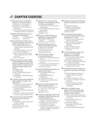 1. The determinants of individual
differences in humans relate to
(1) differences in their environment
(2) differences in their heredity
(3) differences in both heredity and
environment
(4) an interaction between the factors of
heredity and factors of environment
2. Which of the following is not an
acquired trait of a learner?
(1) Height (2) Cultural outlook
(3) Education (4) Manners
3. Poor performance of learners in
learning a language other than the
mother tongue may be due to
(1) not understanding the role of the
mother tongue in learning the other
language
(2) not understanding the nature and
structure of the language
(3) failure of the learners to consider
biases taking place due to caste
and creed
(4) None of the above
4. Sarla is usually not able to follow
the examples given by her Science
teacher to explain a principle. The
teacher tells her, “You do not even
understand simple things.” The
teacher
(1) motivates Sarla
(2) humiliates Sarla
(3) uses a differentiated method of
instruction
(4) understands individual differences
in her class
5. A teacher usually assigns different
tasks to different students. She
believes that
(1) students do not like the same kind
of work being assigned to all
(2) there exist individual differences
between students
(3) it promotes competition among the
students
(4) with this method the students will not
be able to copy each other’s work
6. It is necessary to value individual
differences in the classroom
because it is
(1) necessary for proper development
for all the children
(2) the learners’ right
(3) the teacher’s responsibility
(4) All of the above
7. The reason for a learner facing
difficulty in understanding a lesson
in a literature textbook is
(1) being not clear about the scope of
the language
(2) not comprehending the structure of
the language
(3) Both 1 and 2
(4) Neither 1 nor 2
8. Women are better than men in
handling social responsibilities.
This is due to difference in
(1) gender (2) culture
(3) aesthetic sense (4) memory
9. Individual differences due to
families being different include
(1) differences in personality
(2) differences in emotions
(3) attitudinal differences
(4) physical differences
10. A person having a highly
structured attitude will
(1) give a poor cognitive response to a
stimulus
(2) give a quick cognitive response to a
stimulus
(3) have feelings and beliefs which are
in conflict with his/ her attitude
(4) None of the above
11. Individual differences between two
persons can be due to
(1) dissimilarities between their
personalities
(2) similarities between their
personalities
(3) conflicts between them
(4) uniformity of personality among
human beings
12. Variations in personality among
different people are due to
(1) their different experiences in life
(2) differences in their heredity
(3) Both 1 and 2
(4) Neither 1 nor 2
13. Teachers should adopt which of the
methods for effectively taking care
of individual differences?
(1) Decide the teaching-learning
strategy to suit the class as one unit
(2) Develop a curriculum to suit the
average learner in the class
(3) Form groups of children for
classroom activities with similar kind
of children together in each group
(4) None of the above
14. Variations in acquisition of manual
skills are usually due to variations
in
(1) psychomotor speed
(2) ability for and quickness in
understanding procedures
(3) general intelligence
(4) All of the above
15. It is important for teachers to
understand individual differences
among learners so that
(1) they can ensure that all students
pass the examinations
(2) they can create an atmosphere
taking care of the learners’
differences
(3) their work becomes easy
(4) they can create a happy
classroom
16. As a Social Science teacher, how
would you view individual
differences in your class?
(1) This will increase conflict between
the teacher and students
(2) It hinders the learning process
(3) It creates a challenge for the teacher
to involve all the learners
(4) It provides space to discuss wider
perspectives in the class
17. Individual attention to students is
important in the classroom because
it
(1) helps the teacher to take care of
individual differences between
students
(2) it creates homogeneity in class
(3) it is taught in the teacher education
programme
(4) it checks the teacher’s ability to
handle individual differences
successfully
18. Sarita, an English teacher,
observed that her students show
differences in learning what she
teaches. So Sarita should
(1) follow a uniform way of teaching so
that individual differences in learning
are reduced
(2) make very strict rules for the
students to follow
(3) incorporate a variety of
experiences in her teaching to
improve learning
(4) not worry about these differences
CHAPTER 10 : INDIVIDUAL DIFFERENCES AMONG LEARNERS 49
CHAPTER EXERCISE
 