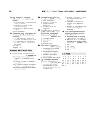 19. How can studying individual
differences between students help a
teacher?
(1) It will help develop a competitive feeling
among his students
(2) It will help him to devise the best
instructional strategies
(3) It will help him in avoiding cultural
conflicts
(4) None of the above
20. What should be the role of the teacher
in reducing the effects of individual
differences?
(1) The teacher should try to adjust the
curriculum as per the individuals’ needs
(2) The teacher should try to understand
the abilities, aptitudes and interests of
the students
(3) Both 1 and 2
(4) Neither 1 nor 2
21. Every learner is unique means that
[CTET June 2011]
(1) learners do not have any common
qualities, nor do they share common
goals
(2) a common curriculum for all learners is
not possible
(3) it is impossible to develop the potential
of learners in a heterogeneous class
(4) no two learners are alike in their abilities,
interests and talents
22. Individual learners differ from
each other in [CTET June 2011]
(1) rate of development
(2) sequence of development
(3) general capacity for
development
(4) principles of growth and
development
23. Seema learns every lesson very
quickly but Leena takes longer
to learn them. It denotes the
developmental principle of
[CTET Jan 2012]
(1) individual differences
(2) inter-relationships
(3) continuity
(4) general to specific
24. Differentiated instruction is
[CTET July 2013]
(1) using a variety of groupings to
meet student needs
(2) doing something different for
every student in the class
(3) disorderly or undisciplined
student activity
(4) using groups that never change
25. The knowledge of individual
differences helps teachers in
[CTET Sept 2014]
(1) understanding the futility of
working hard with backward
students as they can never be at
par with the class
(2) accepting and attributing the failure
of students to their individual
differences
(3) making their presentation style
uniform to benefit all students
equally
(4) assessing the individual needs of all
students and teaching them
accordingly
26. There are vast differences among
the students. Of these, a teacher
needs to be sensitive to
A. differences based on cognitive
capabilities and learning levels.
B. differences based on diversity of
language, caste, gender, religion,
community. [CTET Feb 2016]
(1) Only B
(2) Both A and B
(3) Neither A nor B
(4) Only A
1. (4) 2. (1) 3. (2) 4. (2) 5. (2)
6. (4) 7. (3) 8. (1) 9. (1) 10. (2)
11. (1) 12. (3) 13. (4) 14. (4) 15. (2)
16. (4) 17. (1) 18. (3) 19. (2) 20. (3)
21. (4) 22. (1) 23. (1) 24. (1) 25. (4)
26. (2)
50 SUCCESS MASTER CHILD DEVELOPMENT AND PEDAGOGY
CTET
Answers
Previous Years Questions
’
 