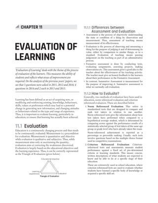 Learning has been defined as an act of acquiring new, or
modifying and reinforcing existing, knowledge, behaviours,
skills, values or preferences which may lead to a potential
change in generating new information, and changing attitudes
or behaviours related to the type and range of experience.
Thus, it is important to evaluate learning, particularly in
education, to ensure that learning has actually been achieved.
11.1 Evaluation
Education is a continuously changing process and thus needs
to be continuously evaluated. Measurement is a precondition
for evaluation. Measurement is quantitative and objective
while evaluation is qualitative and subjective. Thus, while
measurement aims only at ascertaining the quantity,
evaluation aims at correcting the weaknesses discovered.
Evaluation is largely based on the educational objectives and
the learning experience. Thus, it can be correctly represented
as the Triangle of Evaluation (given below)
11.1.1 Differences between
Assessment and Evaluation
˜ Assessment is the process of objectively understanding
the state or condition of a thing by observation and
measurement. Thus, assessment of teaching means
measurement of its effectiveness.
˜ Evaluation is the process of observing and measuring a
thing for the purpose of judging it and of determining its
value, either by comparison to similar things, or to a
standard. Evaluation of teaching means passing
judgement on the teaching as part of an administrative
process.
˜ Formative assessment is done by conducting tests,
evaluating assignments, assessing projects, making
observations etc. This assessment gives a good idea to the
teacher about the effectiveness of his teaching activity.
The teacher must give an honest feedback to the learners
about their performance in the Formative Assessment.
˜ In contrast, Summative Assessment is measurement for
the purpose of improving it. Summative assessment is
what we normally call evaluation.
11.1.2 How to Evaluate?
Generally, two methods of evaluation have been used in
education, norm referenced evaluation and criterion
referenced evaluation. These are described below
1. Norm Referenced Evaluation This refers to
standardised tests that are designed to compare and
rank test takers in relation to one another.
Norm-referenced tests give the information about how
test takers have performed when compared to a
hypothetical average student, which is determined by
comparing scores against the performance results of a
statistically selected group of test takers of the same age
group or grade level who have already taken the exam.
Norm-referenced achievement is reported as a
percentage or percentile ranking. Usually, such tests
involve questions based on the multiple choice format
used in competitive examinations.
2. Criterion Referenced Evaluation Criterion-
referenced tests and assessments measure student
performance against a fixed set of pre-determined
criteria or learning standards. This means concise,
written descriptions of what students are expected to
know and be able to do at a specific stage of their
education.
These are extensively used in school education, where
criterion-referenced tests are used to evaluate whether
students have learned a specific body of knowledge or
acquired a specific skill set.
Educational objective
Evaluation
Learning
experiences
Triangle of Evaluation
EVALUATION OF
LEARNING
CHAPTER 11
‘Evaluation of Learning’ deals with the theme of the process
of evaluation of the learners. This measures the ability of
students and reflects what areas of improvement are
required. On the analysis of the previous years’ papers, we
see that 3 questions were asked in 2011, 2012 and 2016; 4
questions in 2014 and 2 each in 2013 and 2015.
 