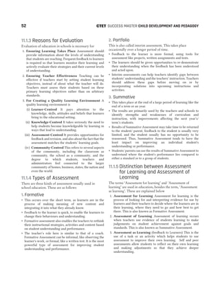 11.1.3 Reasons for Evaluation
Evaluation of education in schools is necessary for
1. Ensuring Learning Takes Place Assessment should
provide information about the levels of understanding
that students are reaching. Frequent feedback to learners
is required so that learners monitor their learning and
actively evaluate their strategies and their current levels
of understanding.
2. Ensuring Teacher Effectiveness Teaching can be
effective if teachers start by setting student learning
objectives, instead of about what the teacher will do.
Teachers must assess their students based on these
primary learning objectives rather than on arbitrary
standards.
3. For Creating a Quality Learning Environment A
quality learning environment is
(i) Learner-Centred It pays attention to the
knowledge, skills, attitudes and beliefs that learners
bring to the educational setting.
(ii) Knowledge-Centred It takes seriously the need to
help students become knowledgeable by learning in
ways that lead to understanding.
(iii) Assessment-Centred It provides opportunities for
feedback and revision, and also about the fact that the
assessment matches the students’ learning goals.
(iv) Community-Centred This refers to several aspects
of the community, including the classroom as
community, the school as a community, and the
degree to which students, teachers and
administrators feel connected to the larger
community of homes, business, states, the nation and
even the world.
11.1.4 Types of Assessment
There are three kinds of assessment usually used in
school education. These are as follows
1. Formative
˜ This occurs over the short term, as learners are in the
process of making meaning of new content and
integrating it into what they already know.
˜ Feedback to the learner is quick, to enable the learners to
change their behaviours and understanding.
˜ Formative assessment also enables the teachers to rethink
their instructional strategies, activities and content based
on student understanding and performance.
˜ The teacher’s role here is similar to that of a coach.
Formative Assessment can be informal, like observing the
learner's work, or formal, like a written test. It is the most
powerful type of assessment for improving student
understanding and performance.
2. Portfolio
This is also called interim assessment. This takes place
occasionally over a longer period of time.
˜ Feedback to the learner is more formal, using tools for
assessment like projects, written assignments and tests.
˜ The learners should be given opportunities to re-demonstrate
their understanding when the feedback has been understood
and acted upon.
˜ Interim assessments can help teachers identify gaps between
students’ understanding and the teachers’ instruction. Teachers
should address these gaps before moving on or by
incorporating solutions into upcoming instructions and
activities.
3. Summative
˜ This takes place at the end of a large period of learning like the
end of a term or an year.
˜ The results are primarily used by the teachers and schools to
identify strengths and weaknesses of curriculum and
instruction, with improvements affecting the next year’s/
term’s students.
˜ Results of Summative Assessment may take time to be returned
to the student/ parent, feedback to the student is usually very
limited, and the student usually has no opportunity to be
reassessed. Thus, Summative Assessment tends to have the
least impact on improving an individual student's
understanding or performance.
˜ Students/ parents can use the results of Summative Assessment to
understand where the student's performance lies compared to
either a standard or to a group of students.
11.1.5 Distinction between Assessment
for Learning and Assessment of
Learning
The terms ‘Assessment for learning’ and ‘Assessment of
learning’ are used in education, besides the term, ‘Assessment
as learning’. These are explained below
1. Assessment for Learning Assessment for learning is the
process of looking for and interpreting evidence for use by
learners and their teachers to decide where the learners are in
their learning, where they need to go and how best to get
there. This is also known as Formative Assessment.
2. Assessment of Learning Assessment of learning occurs
when teachers use evidence of students learning to make
judgements on student achievement against goals and
standards. This is also known as Summative Assessment.
3. Assessment as Learning (feedback to Learners) This is the
use of a task or an activity which helps students to use
assessment to improve their own learning. Self and peer
assessments allow students to reflect on their own learning
and making adjustments so that they achieve deeper
understanding.
52 SUCCESS MASTER CHILD DEVELOPMENT AND PEDAGOGY
CTET
 