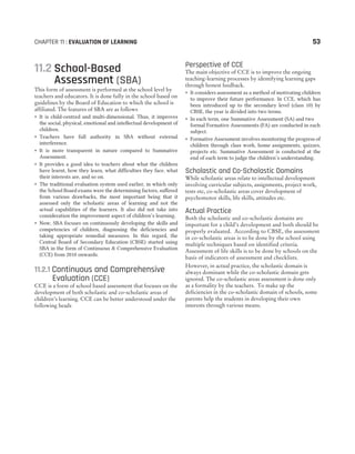 11.2 School-Based
Assessment (SBA)
This form of assessment is performed at the school level by
teachers and educators. It is done fully in the school based on
guidelines by the Board of Education to which the school is
affiliated. The features of SBA are as follows
˜ It is child-centred and multi-dimensional. Thus, it improves
the social, physical, emotional and intellectual development of
children.
˜ Teachers have full authority in SBA without external
interference.
˜ It is more transparent in nature compared to Summative
Assessment.
˜ It provides a good idea to teachers about what the children
have learnt, how they learn, what difficulties they face, what
their interests are, and so on.
˜ The traditional evaluation system used earlier, in which only
the School Board exams were the determining factors, suffered
from various drawbacks, the most important being that it
assessed only the scholastic areas of learning and not the
actual capabilities of the learners. It also did not take into
consideration the improvement aspect of children’s learning.
˜ Now, SBA focuses on continuously developing the skills and
competencies of children, diagnosing the deficiencies and
taking appropriate remedial measures. In this regard, the
Central Board of Secondary Education (CBSE) started using
SBA in the form of Continuous & Comprehensive Evaluation
(CCE) from 2010 onwards.
11.2.1 Continuous and Comprehensive
Evaluation (CCE)
CCE is a form of school based assessment that focuses on the
development of both scholastic and co-scholastic areas of
children’s learning. CCE can be better understood under the
following heads
Perspective of CCE
The main objective of CCE is to improve the ongoing
teaching-learning processes by identifying learning gaps
through honest feedback.
˜ It considers assessment as a method of motivating children
to improve their future performance. In CCE, which has
been introduced up to the secondary level (class 10) by
CBSE, the year is divided into two terms.
˜ In each term, one Summative Assessment (SA) and two
formal Formative Assessments (FA) are conducted in each
subject.
˜ Formative Assessment involves monitoring the progress of
children through class work, home assignments, quizzes,
projects etc. Summative Assessment is conducted at the
end of each term to judge the children’s understanding.
Scholastic and Co-Scholastic Domains
While scholastic areas relate to intellectual development
involving curricular subjects, assignments, project work,
tests etc, co-scholastic areas cover development of
psychomotor skills, life skills, attitudes etc.
Actual Practice
Both the scholastic and co-scholastic domains are
important for a child’s development and both should be
properly evaluated. According to CBSE, the assessment
in co-scholastic areas is to be done by the school using
multiple techniques based on identified criteria.
Assessment of life skills is to be done by schools on the
basis of indicators of assessment and checklists.
However, in actual practice, the scholastic domain is
always dominant while the co-scholastic domain gets
ignored. The co-scholastic areas assessment is done only
as a formality by the teachers. To make up the
deficiencies in the co-scholastic domain of schools, some
parents help the students in developing their own
interests through various means.
CHAPTER 11 : EVALUATION OF LEARNING 53
 