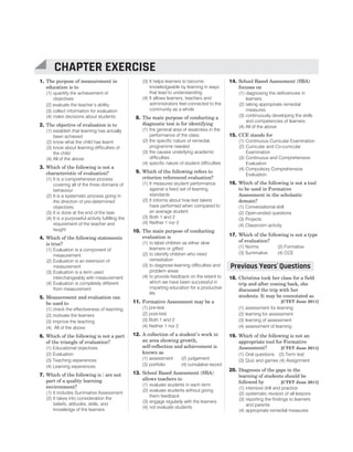 1. The purpose of measurement in
education is to
(1) quantify the achievement of
objectives
(2) evaluate the teacher’s ability
(3) collect information for evaluation
(4) make decisions about students
2. The objective of evaluation is to
(1) establish that learning has actually
been achieved
(2) know what the child has learnt
(3) know about learning difficulties of
the child
(4) All of the above
3. Which of the following is not a
characteristic of evaluation?
(1) It is a comprehensive process
covering all of the three domains of
behaviour
(2) It is a systematic process going in
the direction of pre-determined
objectives
(3) It is done at the end of the task
(4) It is a purposeful activity fulfilling the
requirement of the teacher and
taught
4. Which of the following statements
is true?
(1) Evaluation is a component of
measurement
(2) Evaluation is an extension of
measurement
(3) Evaluation is a term used
interchangeably with measurement
(4) Evaluation is completely different
from measurement
5. Measurement and evaluation can
be used to
(1) check the effectiveness of teaching
(2) motivate the learners
(3) improve the teaching
(4) All of the above
6. Which of the following is not a part
of the triangle of evaluation?
(1) Educational objectives
(2) Evaluation
(3) Teaching experiences
(4) Learning experiences
7. Which of the following is / are not
part of a quality learning
environment?
(1) It includes Summative Assessment
(2) It takes into consideration the
beliefs, attitudes, skills, and
knowledge of the learners
(3) It helps learners to become
knowledgeable by learning in ways
that lead to understanding
(4) It allows learners, teachers and
administrators feel connected to the
community as a whole
8. The main purpose of conducting a
diagnostic test is for identifying
(1) the general area of weakness in the
performance of the class
(2) the specific nature of remedial
programme needed
(3) the causes underlying academic
difficulties
(4) specific nature of student difficulties
9. Which of the following refers to
criterion referenced evaluation?
(1) It measures student performance
against a fixed set of learning
standards
(2) It informs about how test takers
have performed when compared to
an average student
(3) Both 1 and 2
(4) Neither 1 nor 2
10. The main purpose of conducting
evaluation is
(1) to label children as either slow
learners or gifted
(2) to identify children who need
remediation
(3) to diagnose learning difficulties and
problem areas
(4) to provide feedback on the extent to
which we have been successful in
imparting education for a productive
life
11. Formative Assessment may be a
(1) pre-test
(2) post-test
(3) Both 1 and 2
(4) Neither 1 nor 2
12. A collection of a student’s work in
an area showing growth,
self-reflection and achievement is
known as
(1) assessment (2) judgement
(3) portfolio (4) cumulative record
13. School Based Assessment (SBA)
allows teachers to
(1) evaluate students in each term
(2) evaluate students without giving
them feedback
(3) engage regularly with the learners
(4) not evaluate students
14. School Based Assessment (SBA)
focuses on
(1) diagnosing the deficiencies in
learners
(2) taking appropriate remedial
measures
(3) continuously developing the skills
and competencies of learners
(4) All of the above
15. CCE stands for
(1) Continuous Curricular Examination
(2) Curricular and Co-curricular
Examination
(3) Continuous and Comprehensive
Evaluation
(4) Compulsory Comprehensive
Evaluation
16. Which of the following is not a tool
to be used in Formative
Assessment in the scholastic
domain?
(1) Conversational skill
(2) Open-ended questions
(3) Projects
(4) Classroom activity
17. Which of the following is not a type
of evaluation?
(1) Norms (2) Formative
(3) Summative (4) CCE
18. Christina took her class for a field
trip and after coming back, she
discussed the trip with her
students. It may be connotated as
[CTET June 2011]
(1) assessment for learning
(2) learning for assessment
(3) learning of assessment
(4) assessment of learning
19. Which of the following is not an
appropriate tool for Formative
Assessment? [CTET June 2011]
(1) Oral questions (2) Term test
(3) Quiz and games (4) Assignment
20. Diagnosis of the gaps in the
learning of students should be
followed by [CTET June 2011]
(1) intensive drill and practice
(2) systematic revision of all lessons
(3) reporting the findings to learners
and parents
(4) appropriate remedial measures
54 SUCCESS MASTER CHILD DEVELOPMENT AND PEDAGOGY
CTET
CHAPTER EXERCISE
Previous Years Questions
’
 
