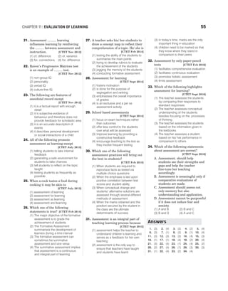 21. Assessment .......... learning
influences learning by reinforcing
the .......... between assessment and
instruction. [CTET Nov 2012]
(1) of, difference (2) of, variance
(3) for, connections (4) for, difference
22. Raven’s Progressive Matrices test
is an example of .......... test.
[CTET Nov 2012]
(1) non-group IQ
(2) personality
(3) verbal IQ
(4) culture-free IQ
23. The following are features of
anecdotal record except
[CTET Nov 2012]
(1) it is a factual report with enough
detail
(2) it is subjective evidence of
behaviour and therefore does not
provide feedback for scholastic area
(3) it is an accurate description of
events
(4) it describes personal development
or social interactions of a child
24. All of the following promote
assessment as learning except
[CTET July 2013]
(1) telling students to take internal
feedback
(2) generating a safe environment for
students to take chances
(3) tell students to reflect on the topic
taught
(4) testing students as frequently as
possible
25. When a cook tastes a food during
cooking it may be akin to
[CTET July 2013]
(1) assessment of learning
(2) assessment for learning
(3) assessment as learning
(4) assessment and learning
26. Which one of the following
statements is true? [CTET Feb 2014]
(1) The major objective of the formative
assessment is to grade the
achievement of students
(2) The Formative Assessment
summarises the development of
learners during a time interval
(3) The formative assessment can
sometimes be summative
assessment and vice versa
(4) The summative assessment implies
that assessment is a continuous
and integral part of learning
27. A teacher asks his/ her students to
draw a concept map to reflect their
comprehension of a topic. He/ she is
[CTET Feb 2014]
(1) testing the ability of the students to
summarise the main points
(2) trying to develop rubrics to evaluate
the achievement of the students
(3) jogging the memory of the students
(4) conducting formative assessment
28. Assessment for learning
[CTET Sept 2014]
(1) fosters motivation
(2) is done for the purpose of
segregation and ranking
(3) emphasises the overall importance
of grades
(4) is an exclusive and a per se
assessment activity
29. School based assessments
[CTET Sept 2014]
(1) focus on exam techniques rather
than outcomes
(2) offer less control to the students
over what will be assessed
(3) improve learning by providing a
constructive feedback
(4) encourage teaching to the test as
they involve frequent testing
30. Which one of the following
assessment practices will bring out
the best in students?
[CTET Feb 2015]
(1) When students are required to
reproduce facts as tested via
multiple choice questions
(2) When the emphasis is laid upon
positive correlation between test
scores and student ability
(3) When conceptual change and
students’ alternative solutions are
assessed through several different
methods of assessment
(4) When the marks obtained and the
position secured by the student in
the class are the ultimate
determinants of success
31. Assessment is an integral part of
teaching learning process because
[CTET Sept 2015]
(1) assessment helps the teacher to
understand children’s learning and
serves as a feedback for her own
teaching
(2) assessment is the only way to
ensure that teachers have taught
and students have learnt
(3) in today’s time, marks are the only
important thing in education
(4) children need to be marked so that
they know where they stand in
comparison to their peers
32. Assessment by only paper-pencil
tests [CTET Feb 2016]
(1) facilitates comprehensive evaluation
(2) facilitates continuous evaluation
(3) promotes holistic assessment
(4) limits assessment
33. Which of the following highlights
assessment for learning?
[CTET Sept 2016]
(1) The teacher assesses the students
by comparing their responses to
standard responses
(2) The teacher assesses conceptual
understanding of the students
besides focusing on the. processes
of thinking
(3) The teacher assesses the students
based on the information given in
the textbooks
(4) The teacher assesses a student
based on his/ her performance in
comparison to others
34. Which of the following statements
about assessment are correct?
[CTET Sept 2016]
A. Assessment. should help
students see their strengths and
gaps and help the teacher
fine-tune her teaching
accordingly.
B. Assessment is meaningful only if
comparative evaluations of
students are made.
C. Assessment should assess not
only memory but also
understanding and application.
D. Assessment cannot be purposeful
if it does not induce fear and
anxiety.
(1) A and B (2) B and C
(3) B and D (4) A and C
1. (3) 2. (4) 3. (3) 4. (2) 5. (4)
6. (3) 7. (1) 8. (3) 9. (1) 10. (4)
11. (3) 12. (3) 13. (3) 14. (4) 15. (3)
16. (1) 17. (1) 18. (4) 19. (2) 20. (4)
21. (3) 22. (4) 23. (1) 24. (4) 25. (2)
26. (2) 27. (4) 28. (1) 29. (3) 30. (3)
31. (1) 32. (4) 33. (2) 34. (4)
CHAPTER 11 : EVALUATION OF LEARNING 55
Answers
 