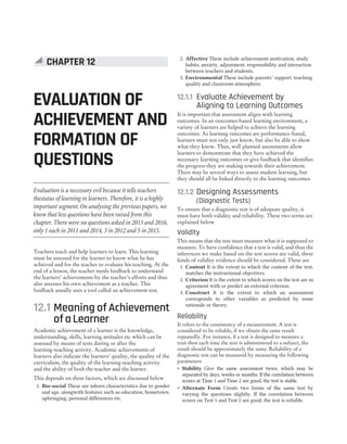 Teachers teach and help learners to learn. This learning
must be assessed for the learner to know what he has
achieved and for the teacher to evaluate his teaching. At the
end of a lesson, the teacher needs feedback to understand
the learners’ achievements by the teacher’s efforts and thus
also assesses his own achievement as a teacher. This
feedback usually uses a tool called an achievement test.
12.1 Meaning of Achievement
ofaLearner
Academic achievement of a learner is the knowledge,
understanding, skills, learning attitudes etc which can be
assessed by means of tests during or after the
learning-teaching activity. Academic achievements of
learners also indicate the learners’ quality, the quality of the
curriculum, the quality of the learning-teaching activity
and the ability of both the teacher and the learner.
This depends on three factors, which are discussed below
1. Bio-social These are inborn characteristics due to gender
and age, alongwith features such as education, hometown,
upbringing, personal differences etc.
2. Affective These include achievement motivation, study
habits, anxiety, adjustment, responsibility and interaction
between teachers and students.
3. Environmental These include parents’ support, teaching
quality and classroom atmosphere.
12.1.1 Evaluate Achievement by
Aligning to Learning Outcomes
It is important that assessment aligns with learning
outcomes. In an outcomes-based learning environment, a
variety of learners are helped to achieve the learning
outcomes. As learning outcomes are performance-based,
learners must not only just know, but also be able to show
what they know. Thus, well planned assessments allow
learners to demonstrate that they have achieved the
necessary learning outcomes or give feedback that identifies
the progress they are making towards their achievement.
There may be several ways to assess student learning, but
they should all be linked directly to the learning outcomes.
12.1.2 Designing Assessments
(Diagnostic Tests)
To ensure that a diagnostic test is of adequate quality, it
must have both validity and reliability. These two terms are
explained below
Validity
This means that the test must measure what it is supposed to
measure. To have confidence that a test is valid, and thus the
inferences we make based on the test scores are valid, three
kinds of validity evidence should be considered. These are
1. Content It is the extent to which the content of the test,
matches the instructional objectives.
2. Criterion It is the extent to which scores on the test are in
agreement with or predict an external criterion.
3. Construct It is the extent to which an assessment
corresponds to other variables as predicted by some
rationale or theory.
Reliability
It refers to the consistency of a measurement. A test is
considered to be reliable, if we obtain the same result
repeatedly. For instance, if a test is designed to measure a
trait then each time the text is administered to a subject, the
result should be approximately the same. Reliability of a
diagnostic test can be measured by measuring the following
parameters
˜ Stability Give the same assessment twice, which may be
separated by days, weeks or months. If the correlation between
scores at Time 1 and Time 2 are good, the test is stable.
˜ Alternate Form Create two forms of the same test by
varying the questions slightly. If the correlation between
scores on Test 1 and Test 2 are good, the test is reliable.
CHAPTER 12
EVALUATION OF
ACHIEVEMENT AND
FORMATION OF
QUESTIONS
Evaluation is a necessary evil because it tells teachers
thestatus of learning in learners. Therefore, it is a highly
important segment. On analysing the previous papers, we
know that less questions have been raised from this
chapter. There were no questions asked in 2013 and 2016,
only 1 each in 2011 and 2014, 3 in 2012 and 5 in 2015.
 