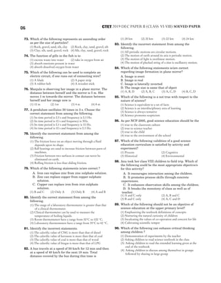 73. Which of the following represents an ascending order
as per the size of particles?
(1) Rock, gravel, sand, silt, clay (2) Rock, clay, sand, gravel, silt
(3) Clay, silt, sand, gravel, rock (4) Silt, clay, sand, gravel, rock
74. The function of gills in the fish is to
(1) excrete waste into water (2) take in oxygen from air
(3) absorb nutrients present in water
(4) absorb dissolved oxygen from water
75. Which of the following can be used to complete an
electric circuit, if one runs out of connecting wire?
(1) A blade (2) A paper strip
(3) A rubber belt (4) A wooden stick
76. Manjula is observing her image in a plane mirror. The
distance between herself and the mirror is 5 m. She
moves 1 m towards the mirror. The distance between
herself and her image now is
(1) 10 m (2) 1m (3) 4 m (4) 8 m
77. A pendulum oscillates 30 times in 3 s. Choose the
correct statement from among the following.
(1) Its time period is 0.3 s and frequency is 0.3 Hz.
(2) Its time period is 10 s and frequency is 3Hz.
(3) Its time period is 0.1 s and frequency is 10 Hz.
(4) Its time period is 10 s and frequency is 0.3 Hz.
78. Identify the incorrect statement from among the
following.
(1) The friction force on an object moving through a fluid
depends upon its shape.
(2) Ball bearings are used to increase friction between parts of
machines.
(3) Friction between two surfaces in contact can never be
eliminated on earth.
(4) Rolling friction is less than sliding friction.
79. Which of the following statements is/are correct ?
A. Iron can replace zinc from zinc sulphate solution.
B. Zinc can replace copper from copper sulphate
solution.
C. Copper can replace iron from iron sulphate
solution.
(1) B and C (2) Only A (3) Only B (4) A and B
80. Identify the correct statement from among the
following.
(1) The range of a laboratory thermometer is greater than that
of a clinical thermometer.
(2) Clinical thermometer can be used to measure the
temperature of boiling liquids.
(3) Room thermometers have a range from 30°C to 100 °C.
(4) Laboratory thermometers have a range from 35°C to 42 °C.
81. Identify the incorrect statements.
(1) The calorific value of CNG is more than that of diesel
(2) The calorific value of kerosene is more than that of coal
(3) The calorific value of coal is more than that of wood
(4) The calorific value of biogas is more than that of LPG
82. A bus travels at a speed of 50 km/h for 12 min and then
at a speed of 40 km/h for the next 18 min. Total
distance covered by the bus during this time is
(1) 28 km (2) 20 km (3) 22 km (4) 24 km
83. Identify the incorrect statement from among the
following.
(1) All periodic motions are circular motions.
(2) The motion of earth around its axis is periodic motion.
(3) The motion of light is rectilinear motion.
(4) The motion of plucked string of a sitar is oscillatory motion.
84. Which of the following statements is/are correct
regarding image formation in plane mirror?
A. Image is erect
B. Image is real
C. Image is laterally inverted
D. The image size is same that of object
(1) A, B, D (2) A, B, C (3) A, C, D (4) B, C, D
85. Which of the following is a not true with respect to the
nature of science?
(1) Science is equivalent to a set of facts
(2) Science is an interdisciplinary area of learning
(3) Science is always tentative
(4) Science promotes scepticism
86. As per NCF-2005, good science education should be the
(1) true to the classroom culture
(2) true to science teacher
(3) true to the child
(4) true to the environment of the school
87. Which of the following validities of a good science
education curriculum is satisfied by activity and
experiment?
(1) Process (2) Cognitive
(3) Historical (4) Environmental
88. Anu took her class VIII children to field trip. Which of
the following could be the most appropriate objective/s
for this activity?
A. It encourages interaction among the children.
B. It promotes process skills through concrete
experiences.
C. It enhances observation skills among the children.
D. It breaks the monotony of class as well as of
teacher.
(1) A and C only (2) A, B and C
(3) B and C only (4) A, C and D
89. Which of the following should not be an objective of
science education at the upper primary level?
(1) Emphasizing the textbook definitions of concepts
(2) Nurturing the natural curiosity of children
(3) Inculcating the values of co-operation and concern for life
(4) Cultivating scientific temper
90. Which of the following can enhance critical thinking
among children ?
(1) Demonstration of experiments by the teacher
(2) Asking children to read science textbook in the class
(3) Asking children to read the extended learning given at the
end of the textbook
(4) Asking children to discuss among themselves in groups
followed by sharing in large group
6 2019 DEC PAPER II (CLASS VI-VIII) SOLVED PAPER
CTET
 