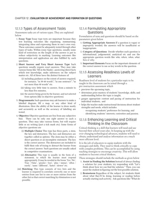 12.1.3 Types of Assessment Tasks
Assessment tasks are of various types. They are explained
below
1. Essay Type Essay type tests are important because they
test learning outcomes like organising, summarising,
integrating ideas and expressing them in one’s own way.
These outcomes cannot be adequately tested through other
types of tasks. Within essay type questions, usually some
kind of restriction on the length of the answer is put to
reduce subjectivity in marking. Learning outcomes like
interpretation and application are also fulfilled by such
questions.
2. Short Answer and Very Short Answer Type Such
questions usually require exact answers. They may take
various forms like ‘fill in the blanks’, answering direct facts
which test knowledge, make inferences on the subject
matter etc. All of these have the distinct features of
(i) including guidance on the extent of answer required,
for instance, “in 30-40 words”, “in one sentence”, “in
not more than 40 words” etc.
(ii) taking very little time to answer, from a minute to
less than five minutes,
(iii) the answer being given by the learner, and not selected
from options (like in objective questions).
3. Diagrammatic Such questions may ask learners to make a
labelled diagram, fill a map, or any other kind of
illustration. Here the ability of the learner to draw neatly
and accurately as well as the accuracy of labelling are
tested.
4. Objective Objective questions are free from any subjective
bias. There can be only one right answer to such a
question. They may take various forms, but will require
little or no writing (just a tick mark etc). Some forms of
objective questions are
(i) Multiple Choice This type has three parts, a stem,
the key and distracters. The key and distracters are
together called as options. The stem may be either a
direct question or an incomplete statement. The key
is the correct answer. The distracters are included to
fulfil their role of trying to distract the learner from
the correct answer. Such questions are usually asked
in competitive examinations.
(ii) Alternative This type is usually in the form of a
statement, to which the learner must respond
appropriately. It may be worded in the forms ‘Yes / No’,
True / False’, ‘greater / less’, ‘plus / minus’, ‘often /
rarely’, ‘same / different’, ‘faster / slower’ etc.
(iii) Matching This type consists of two lists and the
learner is required to correlate correctly one or more
entries from one list to one or more entries from the
other list so that correct matching by elimination is not
possible.
12.1.4 Formulating Appropriate
Questions
Formulation of tests and questions should be based on the
parameters given below
1. Getting Appropriate Answers If a question is vague or
improperly worded, the answers will be insufficient or
inappropriate.
2. Category of Questions Decide whether each question is
informational, judgemental, analytical etc and use the
appropriate question words like who, where, when, what,
how or why.
3. Important Elements Focus on the important elements of
the correct answer to use as key words in the question.
12.1.5 Assessing Readiness Levels of
Learners
Readiness level of students for a particular topic to be
taught in the classroom can be tested through a
pre-instruction assessment which
˜ previews the upcoming topic,
˜ determines prior mastery of students’ knowledge, skills, and
understanding before the topic is taught,
˜ gauges appropriate content and pacing of instruction for
individual students, and
˜ helps the teacher make instructional decisions about student
strengths and needs, which includes
– recognising students’ preference for learning, and
– identifying students’ interests, curiosities and passion.
12.1.6 Enhancing Learning and Critical
Thinking in the Classroom
Critical thinking is a skill that learners will need and use
beyond their school years also. In keeping up with the
ever-changing technological advances, students will need to
obtain, understand and analyse information on a much
more efficient level.
It is the job of educators to equip students with the
strategies and skills. They need to think critically to cope
with complex problems. This can be accomplished by using
teaching strategies to encourage creativity. This will allow
students to become critical thinkers.
These strategies should include the methods as given below
1. Assist in Finding the Solution Instead of always finding
a solution for your students, try responding with “Let’s
think about how we can find the solution.” Then, you can
assist the student in figuring out the best possible solution.
2. Brainstorm Regardless of the subject, let students think
about what they’ll be doing, learning or reading before
actually starting each activity. Ask questions like “What do
CHAPTER 12 : EVALUATION OF ACHIEVEMENT AND FORMATION OF QUESTIONS 57
 