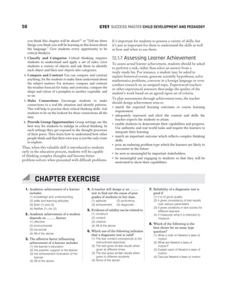 1. Academic achievement of a learner
includes
(1) knowledge and understanding
(2) skills and learning attitudes
(3) Both (1) and (2)
(4) Neither (1) nor (2)
2. Academic achievement of a student
depends on .......... factors.
(1) affective
(2) environmental
(3) bio-social
(4) All of the above
3. The affective factor influencing
achievement of a learner includes
(1) the learner’s education
(2) the parents’ support to the learner
(3) the achievement motivation of the
learner
(4) All of the above
4. A teacher will design a/ an ..........
test to find out the cause of poor
grades of students in her class.
(1) aptitude (2) proficiency
(3) achievement (4) diagnostic
5. Evidence of validity can be related to
(1) construct
(2) content
(3) criterion
(4) All of the above
6. Which one of the following indicates
that a diagnostic test is valid?
(1) The test content corresponds to the
instructional objectives
(2) The test gives similar results when
given at different times
(3) The test gives similar results when
given to different students
(4) None of the above
7. Reliability of a diagnostic test is
good if
(1) it is of good quality
(2) it gives consistency of test results
over various parameters
(3) it gives variations in test scores for
different learners
(4) it measures what it is intended to
measure
8. Which of the following is the
best choice for an essay type
question?
(1) Write a note on Newton’s laws of
motion
(2) What are Newton’s laws of
motion?
(3) Explain each of Newton’s laws of
motion
(4) Discuss Newton’s laws of motion
58 SUCCESS MASTER CHILD DEVELOPMENT AND PEDAGOGY
CTET
you think this chapter will be about?” or “Tell me three
things you think you will be learning in this lesson about
the language.” Give students every opportunity to be
critical thinkers.
3. Classify and Categorise Critical thinking requires
students to understand and apply a set of rules. Give
students a variety of objects and ask them to identify
each object and then sort objects into categories.
4. Compare and Contrast You can compare and contrast
anything, for the students to make them understand about
the subject matters. For instance, compare and contrast
the weather forecast for today and yesterday, compare the
shape and colour of a pumpkin to another vegetable, and
so on.
5. Make Connections Encourage students to make
connections to a real-life situation and identify patterns.
This will help to practise their critical thinking skills. Ask
students to be on the lookout for these connections all the
time.
6. Provide Group Opportunities Group settings are the
best way for students to indulge in critical thinking. In
such settings they get exposed to the thought processes
of their peers. They learn how to understand how other
people think and that their own way is not the only route
to explore.
Thus, when this valuable skill is introduced to students
early in the education process, students will be capable
of thinking complex thoughts and become better
problem-solvers when presented with difficult problems.
It’s important for students to possess a variety of skills, but
it’s just as important for them to understand the skills as well
as how and when to use them.
12.1.7 Assessing Learner Achievement
To assess actual learner achievement, students should be asked
to perform a task, rather than select an answer from a
ready-made list. For instance, a student may be asked to
explain historical events, generate scientific hypotheses, solve
mathematics problems, converse in a foreign language or even
conduct research on an assigned topic. Experienced teachers
or other experienced assessors then judge the quality of the
student’s work based on an agreed-upon set of criteria.
To plan assessments through achievement tests, the teacher
should design achievement tests to
˜ match the expected learning outcomes or course learning
requirement.
˜ adequately represent and elicit the content and skills the
teacher expects the students to attain.
˜ enable students to demonstrate their capabilities and progress.
Use authentic and real world tasks and require the learners to
integrate their learning.
˜ match an important outcome which reflects complex thinking
skills.
˜ pose an enduring problem type which the learners are likely to
encounter in the future.
˜ be seen as meaningful by important stakeholders.
˜ be meaningful and engaging to students so that they will be
motivated to show their capabilities.
CHAPTER EXERCISE
 