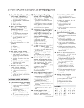 9. One of the distinct features of Very
Short Answer type questions is
(1) they fulfil learning outcomes like
interpretation and application
(2) the correct answer is selected from
options
(3) Both (1) and (2)
(4) None of the above
10. Which of the following is not a
distinct feature of Very Short
Answer type questions?
(1) It should be able to be answered
very quickly.
(2) The learner should be guided on
the extent of answer required.
(3) The answer must be given by the
learner, not selected from
alternatives.
(4) None of the above
11. Distracters are used in .......... type
questions.
(1) essay
(2) alternative
(3) multiple-choice
(4) matching
12. Why should a teacher develop
critical thinking skills in students?
(1) To arm students with skills which
will help them combat challenges
later on in life
(2) To enable the students to be more
effective
(3) To enable the students have better
relations with their families
(4) None of the above
13. What does critical thinking ability
enable students to achieve?
(1) They become good scholars
(2) They become better problem
solvers
(3) They achieve as much as students
who are two classes ahead of them
(4) All of the above
14. Learners should not be encouraged
to [CTET June 2011]
(1) actively interact with other learners
in group work
(2) participate in as many co-curricular
activities as possible
(3) memorise all the answers to
questions which the teacher may
ask
(4) ask as many questions as possible
both inside and outside the class
15. Ideal ‘waiting time’ for getting
response from students should be
proportional to [CTET Nov 2012]
(1) time taken by the students for
answering questions from previous
lessons
(2) relevance of the question in the real life
(3) time allotted to specific topic in the
curriculum
(4) difficulty level of the question
16. Suppose you are the Chairperson of
a Board of School Education. How
would you plan to improve the
overall quality of education in the
schools under your jurisdiction?
This type of question is an
example of [CTET Nov 2012]
(1) lower order convergent
(2) lower order divergent
(3) higher order convergent
(4) higher order divergent
17. Group project activity as prescribed
by CBSE is a powerful means
[CTET Nov 2012]
(1) of relieving the stress caused due to
routine teaching
(2) to promote the concept of unity in
diversity
(3) of facilitating social participation
(4) of alleviating the burden of teachers
18. Students in a class are asked to
assemble various artifacts of their
work in a notebook, to demonstrate
what they can do for their society.
What kind of activity is this?
[CTET Sept 2014]
(1) Essay type assessment
(2) Anecdotal records
(3) Problem solving assessment
(4) Portfolio assessment
19. Failure of a child to perform well in
class tests leads us to believe that
[CTET Feb 2015]
(1) assessment is objective and can be
used to clearly identify failures
(2) children are born with certain
capabilities and deficits
(3) there is a need to reflect upon the
syllabus, pedagogy and assessment
processes
(4) some children are deemed to fail
irrespective of how hard the system
tries
20. An upper primary school
constructivist classroom would
foresee the following role of
students in their own assessment
[CTET Feb 2015]
(1) make detailed guidelines for how
marks would be correlated to
students’ achievement and prestige
in class
(2) denying that assessment has a role
in teaching-learning
(3) students would be the sole
determinants of their own
assessment
(4) students would plan for assessment
with the teacher
21. As an upper primary school
Mathematics teacher you believe
that [CTET Feb 2015]
(1) students’ errors provide insights into
their thinking
(2) students need to possess
procedural knowledge even if they
don’t understand conceptual basis
(3) not all children have the ability to
study mathematics in upper primary
school
(4) boys will learn mathematics without
much effort since they are ‘born with
it’ and you need to pay more
attention to girls
22. Which one of these statements do
you agree with? [CTET Feb 2015]
(1) A child fails because the
government is not giving enough
technological resources in schools.
(2) A child’s failure is primarily due to
lack of parent’s education and
economic status
(3) A child’s failure can be attributed
directly to the genetic material
he/she has acquired from his/her
parents
(4) A child’s failure is a reflection on the
system and its inability to respond
to the child
23. Multiple Choice Questions
assess the child’s ability to
[CTET Sept 2015]
(1) construct the correct answer
(2) explain the correct answer
(3) recognise the correct answer
(4) recall the correct answer
1. (3) 2. (4) 3. (3) 4. (4) 5. (4)
6. (1) 7. (2) 8. (3) 9. (4) 10. (4)
11. (3) 12. (1) 13. (2) 14. (3) 15. (4)
16. (3) 17. (2) 18. (4) 19. (3) 20. (4)
21. (1) 22. (4) 23. (4)
CHAPTER 12 : EVALUATION OF ACHIEVEMENT AND FORMATION OF QUESTIONS 59
Previous Years Questions
’
Answers
 