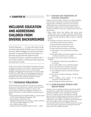 Under various articles of the Indian Constitution, free and
compulsory education is provided as a fundamental right to
all children irrespective of race, class, colour, gender,
disability and language between the ages of 6 and 14 under
the RTE Act, 2009. Thus, the disadvantaged and deprived
communities (backward classes, Scheduled Castes (SCs),
Scheduled Tribes (STs), disabled and girls have been
brought into the mainstream of education.
13.1 Inclusive Education
Inclusive Education is defined as a learning environment
that promotes the full personal, academic and professional
development of all learners irrespective of race, class,
colour, gender, disability and language. The history of
Inclusive Education in India includes the milestones given
below
˜ Integrated Education for Disabled Children, a scheme started
in 1974. District Education Programme, 1985
˜ National Policy on Education, 1986
˜ Integrated Education for the Disabled, a project started in
1987. Persons with Disabilities Act, 1995
˜ Sarva Shiksha Abhiyan, 2000
˜ Making all schools ‘Disabled Friendly’ by 2020 ...... (2005).
13.1.1 Concept and Implications of
Inclusive Education
Inclusive education allows children to develop friendships
with their peers and feel less social tension about their
backgrounds or disabilities. It has been observed that
children placed in a standard classroom environment,
generally have higher self-esteem than children who are
isolated into different classrooms, simply because they have
special needs.
˜ Other studies shows that children with special needs
actually learn more in regular classroom environments,
provided they get the help and support when they are need
in and out of the classroom, when it comes to academic
subjects.
˜ The principles of inclusive education are as follows
(i) No discrimination between students.
(ii) Equal educational opportunity to all.
(iii) Schools adapt to the needs of students.
(iv) Equal educational benefits for all students.
(v) The students’ views are listened to and taken
seriously.
(vi) Individual differences between students are a source
of richness in diversity, not a problem.
˜ The purposes and need for inclusive education are
as follows
(i) To fulfil the constitutional responsibilities of
government
(ii) To enable children to stay with their families
(iii) For the development of healthy citizenship
(iv) For achieving universalisation of education
(v) For enabling all students to develop a feeling of
self-respect
(vi) For the use of modern technology to fulfil the
objectives
(vii) For enabling social equality of all students
irrespective of their differences
(viii) For making the students self-reliant
13.1.2 Understanding Children with
Special Needs
Initially, a learner with Special Educational Needs (SEN)
was defined as a child with visual, hearing, locomotor or
intellectual disability, in line with Western thinking.
However, in India, a learner with SEN also includes
learners from the disadvantaged and deprived communities.
These includes the children belonging to the groups of
child labour, street children, victims of natural catastrophes
and social conflicts, ethnic and religious minorities,
Economically Weaker Sections (EWS) and those in extreme
social and economic deprivation (meaning the backward
classes, SCs, STs, disabled and girls).
CHAPTER 13
INCLUSIVE EDUCATION
AND ADDRESSING
CHILDREN FROM
DIVERSE BACKGROUNDS
‘Inclusive Education ........’ is a newer but a better concept
to inculcate education for all children across the strata of
the society. Modern Pedagogy is an advocacy of inclusive
education. On analysing the previous years’ papers, it is
found that questions from this chapter have been
increasing over the years. 1 question was asked in 2011, 3
each in 2012 and 2014, 2 in 2013 and in 2015, 8 questions
were asked and 5 in 2016.
 