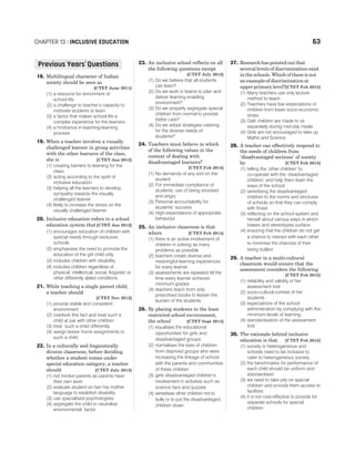 18. Multilingual character of Indian
society should be seen as
[CTET June 2011]
(1) a resource for enrichment of
school life
(2) a challenge to teacher’s capacity to
motivate students to learn
(3) a factor that makes school life a
complex experience for the learners
(4) a hindrance in teaching-learning
process
19. When a teacher involves a visually
challenged learner in group activities
with the other learners of the class,
she is [CTET Jan 2012]
(1) creating barriers to learning for the
class
(2) acting according to the spirit of
inclusive education
(3) helping all the learners to develop
sympathy towards the visually
challenged learner
(4) likely to increase the stress on the
visually challenged learner
20. Inclusive education refers to a school
education system that[CTET Jan 2012]
(1) encourages education of children with
special needs through exclusive
schools
(2) emphasises the need to promote the
education of the girl child only
(3) includes children with disability
(4) includes children regardless of
physical, intellectual, social, linguistic or
other differently abled conditions
21. While teaching a single parent child,
a teacher should
[CTET Nov 2012]
(1) provide stable and consistent
environment
(2) overlook this fact and treat such a
child at par with other children
(3) treat such a child differently
(4) assign lesser home assignments to
such a child
22. In a culturally and linguistically
diverse classroom, before deciding
whether a student comes under
special education category, a teacher
should [CTET July 2013]
(1) not involve parents as parents have
their own work
(2) evaluate student on her/ his mother
language to establish disability
(3) use specialised psychologists
(4) segregate the child to neutralise
environmental factor
23. An inclusive school reflects on all
the following questions except
[CTET July 2013]
(1) Do we believe that all students
can learn?
(2) Do we work in teams to plan and
deliver learning enabling
environment?
(3) Do we properly segregate special
children from normal to provide
better care?
(4) Do we adopt strategies catering
for the diverse needs of
students?
24. Teachers must believe in which
of the following values in the
context of dealing with
disadvantaged learners?
[CTET Feb 2014]
(1) No demands of any sort on the
student
(2) For immediate compliance of
students, use of being shocked
and angry
(3) Personal accountability for
students’ success
(4) High expectations of appropriate
behaviour
25. An inclusive classroom is that
where [CTET Feb 2014]
(1) there is an active involvement of
children in solving as many
problems as possible
(2) teachers create diverse and
meaningful learning experiences
for every learner
(3) assessments are repeated till the
time every learner achieves
minimum grades
(4) teachers teach from only
prescribed books to lessen the
burden of the students
26. By placing students in the least
restricted school environment,
the school [CTET Sept 2014]
(1) equalises the educational
opportunities for girls and
disadvantaged groups
(2) normalises the lives of children
from deprived groups who were
increasing the linkage of school
with the parents and communities
of these children
(3) gets disadvantaged children’s
involvement in activities such as
science fairs and quizzes
(4) sensitises other children not to
bully or to put the disadvantaged
children down
27. Research has pointed out that
several levels of discrimination exist
in the schools. Which of these is not
an example of discrimination at
upper primary level?[CTET Feb 2015]
(1) Many teachers use only lecture
method to teach
(2) Teachers have low expectations of
children from lower socio-economic
strata
(3) Dalit children are made to sit
separately during mid-day meals
(4) Girls are not encouraged to take up
Maths and Science
28. A teacher can effectively respond to
the needs of children from
‘disadvantaged sections’ of society
by [CTET Feb 2015]
(1) telling the ‘other children’ to
co-operate with the ‘disadvantaged
children’ and help them learn the
ways of the school
(2) sensitising the disadvantaged
children to the norms and strictures
of schools so that they can comply
with those
(3) reflecting on the school system and
herself about various ways in which
biases and stereotypes surface
(4) ensuring that the children do not get
a chance to interact with each other
to minimise the chances of their
being bullied
29. A teacher in a multi-cultural
classroom would ensure that the
assessment considers the following
[CTET Feb 2015]
(1) reliability and validity of her
assessment tool
(2) socio-cultural context of her
students
(3) expectations of the school
administration by complying with the
minimum levels of learning
(4) standardisation of the assessment
tool
30. The rationale behind inclusive
education is that [CTET Feb 2015]
(1) society is heterogeneous and
schools need to be inclusive to
cater to heterogeneous society
(2) the benchmarks for performance of
each child should be uniform and
standardised
(3) we need to take pity on special
children and provide them access to
facilities
(4) it is not cost-effective to provide for
separate schools for special
children
CHAPTER 13 : INCLUSIVE EDUCATION 63
Previous Years Questions
’
 