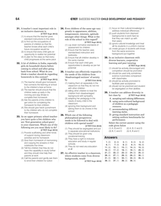 31. A teacher’s most important role in
an inclusive classroom is
[CTET Sept 2015]
(1) to ensure that the teacher gives
standard instructions to the class
(2) to find out the occupations of
parents of children so that the
teacher knows what each child’s
future occupation would be
(3) to ensure that every child gets an
opportunity to realise her potential
(4) to plan for the class so that every
child progresses at the same pace
32. A lot of children in India, especially
girls do household chores before
coming to school and after going
back from school. What do you
think a teacher should do regarding
homework in this context?
[CTET Sept 2015]
(1) The teacher should give homework
that connects the learning at school
to the children’s lives at home
(2) The teacher should ensure that the
children wake up early in the
morning and stay till late to
complete their homework
(3) Ask the parents of the children to
get tuition for completing the
homework for their children
(4) She should give harsh punishment
to the children who do not complete
their homework
33. As an upper primary school teacher
you have quite a few children who
are ‘first generation school goers’
in your classroom. Which one of the
following are you most likely to do?
[CTET Sept 2015]
(1) Provide scaffolding and other kinds
of support during classroom
activities and for homework
(2) Give them homework of memorising
and copying the answers in their
notebooks five times
(3) Tell the children that they do not
have the capability to study further
and they should now help their
parents at work
(4) Call the parents and gently ask them
to enrol their children for tuition
34. Even children of the same age vary
greatly in appearance, abilities,
temperament, interests, aptitude
amongst other things. What is the
role of the school in this regard?
[CTET Sept 2015]
(1) Lay down normative standards of
assessment for children
(2) Ensure that the teacher uses
standardised instruction and
textbooks
(3) Ensure that all children develop in
the same manner
(4) Ensure that each child gets
opportunities to develop as per her
potential
35. A teacher can effectively respond to
the needs of the children from
‘disadvantaged sections’ of society
by [CTET Feb 2016]
(1) making them sit separately in the
classroom so that they do not mix
with other children
(2) telling other children to treat the
children from disadvantaged
background with sympathy
(3) adapting her pedagogy to the
needs of every child in the
classroom
(4) ignoring their background and
asking them to do chores in the
school
36. Which one of the following
philosophical perspectives
needs to be followed to deal with
children with special needs?
[CTET Feb 2016]
(1) They should be segregated and put
in separate educational institutions
(2) They should be given only
vocational training
(3) They have a right to inclusive
education and study in regular
schools
(4) They do not need any education
at all
37. An effective teacher in a classroom,
where students come from diverse
backgrounds, would
[CTET Sept 2016]
(1) focus on their cultural knowledge to
address individual differences
(2) push students from deprived
backgrounds to work hard so
that they can match up with
their peers
(3) ignore cultural knowledge and treat
all his students in a uniform manner
(4) create groups of students with those
from the same economic
background put together
38. In an inclusive classroom with
diverse learners, cooperative
learning and peer tutoring
[CTET Sept 2016]
(1) should be actively discouraged and
competition should be promoted
(2) should be used only sometimes
science it promotes comparison
with classmates
(3) should be actively promoted to
facilitate peer acceptance
(4) should not be practiced and student
be segregated on their abilities
39. A teacher can address diversity in
her class by [CTET Sept 2016]
A. accepting and valuing differences.
B. using socio-cultural background
of children as a pedagogic
resource.
C. accommodating different
learning styles.
D. giving standard instruction and
setting uniform benchmarks for
performance.
Select the correct answer using the
code given below
(1) A, B and D (2) A, B, C and D
(3) B, C and D (4) A, B and C
1. (3) 2. (4) 3. (1) 4. (3) 5. (2)
6. (1) 7. (3) 8. (2) 9. (4) 10. (4)
11. (4) 12. (1) 13. (1) 14. (4) 15. (3)
16. (2) 17. (2) 18. (1) 19. (1) 20. (4)
21. (2) 22. (2) 23. (3) 24. (3) 25. (2)
26. (4) 27. (1) 28. (3) 29. (2) 30. (1)
31. (3) 32. (1) 33. (1) 34. (4) 35. (3)
36. (3) 37. (1) 38. (3) 39. (4)
64 SUCCESS MASTER CHILD DEVELOPMENT AND PEDAGOGY
CTET
Answers
 