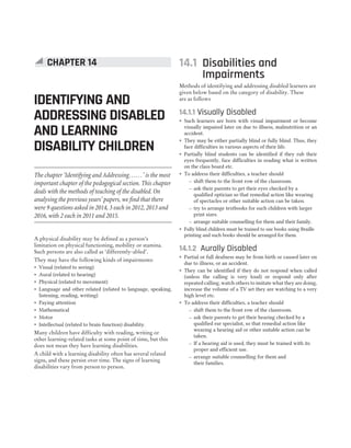 A physical disability may be defined as a person’s
limitation on physical functioning, mobility or stamina.
Such persons are also called as ‘differently-abled’.
They may have the following kinds of impairments:
˜ Visual (related to seeing)
˜ Aural (related to hearing)
˜ Physical (related to movement)
˜ Language and other related (related to language, speaking,
listening, reading, writing)
˜ Paying attention
˜ Mathematical
˜ Motor
˜ Intellectual (related to brain function) disability.
Many children have difficulty with reading, writing or
other learning-related tasks at some point of time, but this
does not mean they have learning disabilities.
A child with a learning disability often has several related
signs, and these persist over time. The signs of learning
disabilities vary from person to person.
14.1 Disabilities and
Impairments
Methods of identifying and addressing disabled learners are
given below based on the category of disability. These
are as follows
14.1.1 Visually Disabled
˜ Such learners are born with visual impairment or become
visually impaired later on due to illness, malnutrition or an
accident.
˜ They may be either partially blind or fully blind. Thus, they
face difficulties in various aspects of their life.
˜ Partially blind students can be identified if they rub their
eyes frequently, face difficulties in reading what is written
on the class board etc.
˜ To address their difficulties, a teacher should
– shift them to the front row of the classroom.
– ask their parents to get their eyes checked by a
qualified optician so that remedial action like wearing
of spectacles or other suitable action can be taken.
– try to arrange textbooks for such children with larger
print sizes.
– arrange suitable counselling for them and their family.
˜ Fully blind children must be trained to use books using Braille
printing and such books should be arranged for them.
14.1.2 Aurally Disabled
˜ Partial or full deafness may be from birth or caused later on
due to illness, or an accident.
˜ They can be identified if they do not respond when called
(unless the calling is very loud) or respond only after
repeated calling, watch others to imitate what they are doing,
increase the volume of a TV set they are watching to a very
high level etc.
˜ To address their difficulties, a teacher should
– shift them to the front row of the classroom.
– ask their parents to get their hearing checked by a
qualified ear specialist, so that remedial action like
wearing a hearing aid or other suitable action can be
taken.
– If a hearing aid is used, they must be trained with its
proper and efficient use.
– arrange suitable counselling for them and
their families.
CHAPTER 14
IDENTIFYING AND
ADDRESSING DISABLED
AND LEARNING
DISABILITY CHILDREN
The chapter ‘Identifying and Addressing……’ is the most
important chapter of the pedogogical section. This chapter
deals with the methods of teaching of the disabled. On
analysing the previous years’ papers, we find that there
were 9 questions asked in 2014, 3 each in 2012, 2013 and
2016, with 2 each in 2011 and 2015.
 