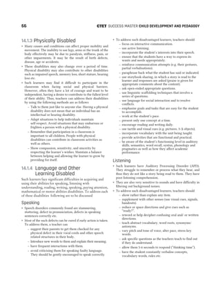 14.1.3 Physically Disabled
˜ Many causes and conditions can affect proper mobility and
movement. The inability to use legs, arms or the trunk of the
body effectively may be due to paralysis, stiffness, pain, or
other impairments. It may be the result of birth defects,
disease, age or accidents.
˜ These disabilities may also change over a period of time.
Physical disability may also contribute to other disabilities
such as impaired speech, memory loss, short stature, hearing
loss etc.
˜ Such learners may find it difficult to participate in the
classroom when facing social and physical barriers.
However, often they have a lot of courage and want to be
independent, having a desire to contribute to the fullest level
of their ability. Thus, teachers can address their disabilities
by using the following methods are as follows
– Talk to them just like to anyone else. Having a physical
disability does not mean that an individual has an
intellectual or hearing disability.
– Adapt situations to help individuals maintain
self-respect. Avoid situations that may embarrass or
frighten a person with a physical disability.
– Remember that participation in a classroom is
important to all children. People with physical
disabilities can contribute in classroom activities as
well as others.
– Show compassion, sensitivity, and sincerity by
respecting the learner’s wishes. Maintain a balance
between helping and allowing the learner to grow by
providing for itself.
14.1.4 Language and Other
Learning Disabled
Such learners face significant difficulties in acquiring and
using their abilities for speaking, listening with
understanding, reading, writing, speaking, paying attention,
mathematical or motor abilities disabilities. To address each
of these disabilities following are to be discussed
Speaking
˜ Speech disorders commonly found are stammering,
stuttering, defect in pronunciation, defects in speaking
sentences correctly etc.
˜ Most of the such defects can be cured if early action is taken.
To address them, a teacher can
– suggest their parents to get them checked for any
physical defect in their vocal cords and other speech
related structures in their body.
– Introduce new words to them and explain their meaning.
– have frequent interactions with them.
– avoid criticising them for speaking faulty language.
They should be gently encouraged to speak correctly.
˜ To address such disadvantaged learners, teachers should
– focus on interactive communication.
– use active listening.
– incorporate the student’s interests into their speech.
– ensure that the students have a way to express its
wants and needs appropriately.
– reinforce communication attempts (e.g. their gestures,
partial verbalisations).
– paraphrase back what the student has said or indicated.
– use storybook sharing, in which a story is read to the
learner and responses are asked (praise is given for
appropriate comments about the content).
– ask open-ended appropriate questions.
– use linguistic scaffolding techniques that involve a
series of questions.
– use language for social interaction and to resolve
conflicts.
– emphasise goals and tasks that are easy for the student
to accomplish.
– work at the student’s pace.
– present only one concept at a time.
– encourage reading and writing daily.
– use tactile and visual cues (e.g. pictures, 3-∆ objects).
– incorporate vocabulary with the unit being taught.
– provide activities that are functional and practical.
– be aware of the student’s functioning level in auditory
skills, semantics, word recall, syntax, phonology and
pragmatics as well as how they affect academic
performance.
Listening
˜ Such learners have Auditory Processing Disorder (APD).
They struggle to remember or process what they hear, and
thus they do not like a story being read to them. They have
poor listening comprehension.
˜ They are also very sensitive to sounds and have difficulty in
filtering out background noises.
˜ To address such disadvantaged learners, teachers should
– show rather than explain any item.
– supplement with other senses (use visual cues, signals,
handouts).
– reduce or space directions and give cues such as
“ready?”.
– reword or help decipher confusing oral and/ or written
directions.
– teach abstract vocabulary, word roots, synonyms/
antonyms.
– vary pitch and tone of voice, alter pace, stress key
words.
– ask specific questions as the teachers teach to find out
if they do understand.
– allow them 5-6 seconds to respond (“thinking time”).
– have the student constantly verbalise concepts,
vocabulary words, rules etc.
66 SUCCESS MASTER CHILD DEVELOPMENT AND PEDAGOGY
CTET
 