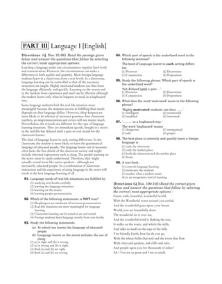 Directions (Q. Nos. 91-96) Read the passage given
below and answer the questions that follow by selecting
the correct/most appropriate options.
Learning a language under any circumstances requires hard work
and concentration. However, the circumstances can make a
difference in both quality and quantity. Most foreign language
students learn in a classroom, from a text-book. In a classroom,
language learning can be controlled so that all the necessary
structures are taught. Highly motivated students can thus learn
the language efficiently and quickly. Learning on the streets and
in the markets from experience and need can be effective although
the student learns only what he happens to need, in a haphazard
way.
Some language students find this real-life situation more
meaningful because the students success in fulfilling their needs
depends on their language ability. However, shop-keepers are
more likely to be tolerant of incorrect grammar than classroom
teachers, so mispronunciations and errors will not matter much.
Nevertheless, the rewards are different for the type of language
learning situations. They are immediate (goods, bought in a store)
in the real-life but delayed until a quiz or oral recital for the
classroom learner.
The kind of language learnt in each, setting differs too. In the
classroom, the student is more likely to learn the grammatical
language of educated people. The language learnt out of necessity
often lacks the fine details of the classroom variety and might
include informal expressions such as slang. The people learning on
the street must be easily understood. Therefore, they might
actually sound more like native speakers - although not
necessarily educated people. So a combination of classroom
instruction and the experience of using language in the street will
result in the best language learning of all.
91. Language needs of real-life situations are fulfilled by
(1) studying text-books carefully
(2) learning the language structures
(3) learning on the streets
(4) learning proper pronunciation
92. Which of the following statements is NOT true?
(1) Shopkeepers are intolerant of incorrect pronunciation
(2) Real-life situations are more meaningful for language
learning
(3) Classroom learning can be tested in an oral recital
(4) Foreign students learn language mostly from text-books
93. Study the following statements
(a) At school one learns the language of educated
people.
(b) Language learnt on the street includes the use of
slang.
(1) (a) is right and (b) is wrong.
(2) (a) is wrong and (b) is right.
(3) Both (a) and (b) are right.
(4) Both (a) and (b) are wrong.
94. Which part of speech is the underlined word in the
following sentence?
The kind of language learnt in each setting differs
too.
(1) Pronoun (2) Determiner
(3) Conjunction (4) Preposition
95. Study the following phrase. Which part of speech is
the underlined word?
‘but delayed until a quiz …’
(1) Pronoun (2) Determiner
(3) Conjunction (4) Preposition
96. What does the word ‘motivated’ mean in the following
phrase?
‘Highly motivated students can thus ……’
(1) intelligent (2) resourceful
(3) muddled (4) interested
97. ‘……… in a haphazard way.’
The word ‘haphazard’ means
(1) dangerous (2) unorganised
(3) safe (4) proper
98. The best place to correctly and quickly learn a foreign
language is
(1) only the classroom
(2) only the market place
(3) both the classroom and the market place
(4) home
99. A text-book :
(1) controls language learning
(2) motivates the students
(3) teaches what a student needs
(4) is an inexpensive tool of learning
Directions (Q.Nos. 100-105) Read the extract given
below and answer the questions that follow by selecting
the correct/most appropriate options :
Great, wide, beautiful, wonderful world,
With the Wonderful water around you curled,
And the wonderful grass upon your breast
World, you are beautifully drest.
The wonderful air is over me,
And the wonderful wind is shaking the tree,
It walks on the water, and whirls the mills,
And talks to itself on the tops of the hills.
You friendly Earth, how far do you go,
With the wheat-fields that nod and the rivers that flow
With cities and gardens, and cliffs and isles,
And people upon you for thousands of miles?
Ah ! You are so great and I am so small,
2019 DEC PAPER II (CLASS VI-VIII) SOLVED PAPER
CTET
Language I [English]
PART III
 