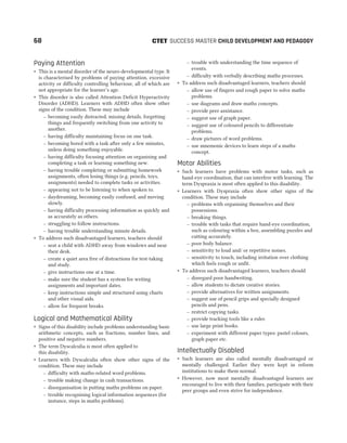 Paying Attention
˜ This is a mental disorder of the neuro-developmental type. It
is characterised by problems of paying attention, excessive
activity or difficulty controlling behaviour, all of which are
not appropriate for the learner’s age.
˜ This disorder is also called Attention Deficit Hyperactivity
Disorder (ADHD). Learners with ADHD often show other
signs of the condition. These may include
– becoming easily distracted, missing details, forgetting
things and frequently switching from one activity to
another.
– having difficulty maintaining focus on one task.
– becoming bored with a task after only a few minutes,
unless doing something enjoyable.
– having difficulty focusing attention on organising and
completing a task or learning something new.
– having trouble completing or submitting homework
assignments, often losing things (e.g. pencils, toys,
assignments) needed to complete tasks or activities.
– appearing not to be listening to when spoken to.
– daydreaming, becoming easily confused, and moving
slowly.
– having difficulty processing information as quickly and
as accurately as others.
– struggling to follow instructions.
– having trouble understanding minute details.
˜ To address such disadvantaged learners, teachers should
– seat a child with ADHD away from windows and near
their desk.
– create a quiet area free of distractions for test-taking
and study.
– give instructions one at a time.
– make sure the student has a system for writing
assignments and important dates.
– keep instructions simple and structured using charts
and other visual aids.
– allow for frequent breaks.
Logical and Mathematical Ability
˜ Signs of this disability include problems understanding basic
arithmetic concepts, such as fractions, number lines, and
positive and negative numbers.
˜ The term Dyscalculia is most often applied to
this disability.
˜ Learners with Dyscalculia often show other signs of the
condition. These may include
– difficulty with maths-related word problems.
– trouble making change in cash transactions.
– disorganisation in putting maths problems on paper.
– trouble recognising logical information sequences (for
instance, steps in maths problems).
– trouble with understanding the time sequence of
events.
– difficulty with verbally describing maths processes.
˜ To address such disadvantaged learners, teachers should
– allow use of fingers and rough paper to solve maths
problems.
– use diagrams and draw maths concepts.
– provide peer assistance.
– suggest use of graph paper.
– suggest use of coloured pencils to differentiate
problems.
– draw pictures of word problems.
– use mnemonic devices to learn steps of a maths
concept.
Motor Abilities
˜ Such learners have problems with motor tasks, such as
hand-eye coordination, that can interfere with learning. The
term Dyspraxia is most often applied to this disability.
˜ Learners with Dyspraxia often show other signs of the
condition. These may include
– problems with organising themselves and their
possessions.
– breaking things.
– trouble with tasks that require hand-eye coordination,
such as colouring within a box, assembling puzzles and
cutting accurately.
– poor body balance.
– sensitivity to loud and/ or repetitive noises.
– sensitivity to touch, including irritation over clothing
which feels rough or unfit.
˜ To address such disadvantaged learners, teachers should
– disregard poor handwriting.
– allow students to dictate creative stories.
– provide alternatives for written assignments.
– suggest use of pencil grips and specially designed
pencils and pens.
– restrict copying tasks.
– provide tracking tools like a ruler.
– use large print books.
– experiment with different paper types: pastel colours,
graph paper etc.
Intellectually Disabled
˜ Such learners are also called mentally disadvantaged or
mentally challenged. Earlier they were kept in reform
institutions to make them normal.
˜ However, now most mentally disadvantaged learners are
encouraged to live with their families, participate with their
peer groups and even strive for independence.
68 SUCCESS MASTER CHILD DEVELOPMENT AND PEDAGOGY
CTET
 