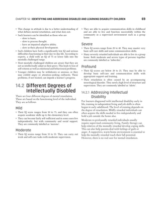 ˜ This change in attitude is due to a better understanding of
what defines mental retardation, and what does not.
˜ Such learners can be identified as those who are
– slow to learn.
– slow to process thought.
– have an impaired adaptive ability.
– slow in their physical development.
˜ Such children have both a significantly low IQ and serious
difficulties functioning in their day-to-day life. According to
experts, a child with an IQ of 75 or lower falls into the
mentally challenged range.
˜ Most mentally challenged children are aware that they are
not as intellectually adept as their peers. This leads to loss of
self-esteem as well as emotional and behavioural problems.
˜ Younger children may be withdrawn or anxious, or they
may exhibit angry or attention-seeking outbursts. These
problems, if not treated, can impede a learner’s progress.
14.2 Different Degrees of
Intellectually Disabled
There are four different degrees of mental retardation.
These are based on the functioning level of the individual.
They are as follows
Mild
˜ Their IQ score ranges from 50 to 75, and they can often
acquire academic skills up to the elementary level.
˜ They can become fairly self-sufficient and in some cases live
independently, but with community and social support.
They are commonly labelled as ‘morons’.
Moderate
˜ Their IQ scores range from 35 to 55. They can carry out
work and self-care tasks with moderate supervision.
˜ They are able to acquire communication skills in childhood
and are able to live and function successfully within the
community in a supervised environment such as a group
home.
Severe
˜ Their IQ scores range from 20 to 40. They may master very
basic self-care skills and some communication skills.
˜ Many severely retarded individuals are able to live in a group
home. Both moderate and severe types of persons together
are commonly labelled as ‘imbeciles’.
Profound
˜ Their IQ scores are below 20 to 25. They may be able to
develop basic self-care and communication skills with
appropriate support and training.
˜ Their retardation is often caused by an accompanying
neurological disorder. They need a high level of structure and
supervision. They are commonly labelled as ‘idiots’.
14.2.1 Addressing Intellectual
Disability
For learners diagnosed with intellectual disability early in
life, training in independent living and job skills is often
begun in early adulthood. The level of training depends on
the degree of retardation. Mildly retarded individuals can
often acquire the skills needed to live independently and
hold a job outside the home also.
Moderate to profoundly retarded individuals usually
require supervised community living. Family therapy can
help relatives of the mentally retarded develop coping skills.
This can also help parents deal with feelings of guilt or
anger. A supportive, warm home environment is essential to
help the mentally retarded reach their full potential.
However, there is no real cure for mental retardation.
CHAPTER 14 : IDENTIFYING AND ADDRESSING DISABLED AND LEARNING DISABILITY CHILDREN 69
 