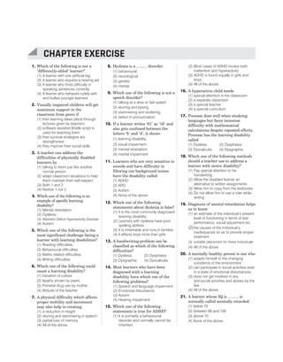 1. Which of the following is not a
‘differently-abled’ learner?
(1) A learner with one artificial leg
(2) A learner who requires a hearing aid
(3) A learner who finds difficulty in
speaking sentences correctly
(4) A learner who behaves rudely with
and bullies younger learners
2. Visually impaired children will get
maximum support in the
classroom from peers if
(1) their learning takes place through
lectures given by teachers
(2) software assisted Braille script is
used for teaching them
(3) their survival strategies are
strengthened
(4) they improve their social skills
3. A teacher can address the
difficulties of physically disabled
learners by
(1) talking to them just like another
normal person
(2) adapt classroom situations to help
them maintain their self-respect
(3) Both 1 and 2
(4) Neither 1 nor 2
4. Which one of the following is an
example of specific learning
disability?
(1) Mental retardation
(2) Dyslexia
(3) Attention Deficit Hyperactivity Disorder
(4) Autism
5. Which one of the following is the
most significant challenge facing a
learner with learning disabilities?
(1) Reading difficulties
(2) Behavioural difficulties
(3) Maths related difficulties
(4) Writing difficulties
6. Which one of the following could
cause a learning disability?
(1) Variation of culture
(2) Apathy shown by peers
(3) Prenatal drug use by mother
(4) Attitude of the teacher
7. A physical difficulty which affects
proper mobility and movement
may also help in creating
(1) a reduction in height
(2) slurring and stammering in speech
(3) partial loss of memory
(4) All of the above
8. Dyslexia is a .......... disorder.
(1) behavioural
(2) neurological
(3) genetic
(4) mental
9. Which one of the following is not a
speech disorder?
(1) talking at a slow or fast speed
(2) slurring and lipsing
(3) stammering and stuttering
(4) defect in pronunciation
10. If a learner writes ‘61’ as ‘16’ and
also gets confused between the
letters ‘b’ and ‘d’, it shows
(1) learning disability
(2) visual impairment
(3) mental retardation
(4) mental impairment
11. Learners who are very sensitive to
sounds and have difficulty in
filtering out background noises
have the disability called
(1) ADHD
(2) APD
(3) Autism
(4) None of the above
12. Which one of the following
statements about dyslexia is false?
(1) It is the most commonly diagnosed
learning disability
(2) Learners with dyslexia have poor
spelling abilities
(3) It is inheritable and runs in families
(4) It affects boys more than girls
13. A handwriting problem can be
classified as which of the following
difficulties?
(1) Dyslexia (2) Dysphasia
(3) Dysgraphia (4) Dyscalculia
14. Most learners who have been
diagnosed with a learning
disability have which one of the
following problems?
(1) Speech and language impairment
(2) Emotional disturbance
(3) Autism
(4) Hearing impairment
15. Which one of the following
statements is true for ADHD?
(1) It is primarily a behavioural
disorder and normally cannot be
inherited
(2) Most cases of ADHD involve both
inattention and hyperactivity
(3) ADHD is found equally in girls and
boys
(4) All of the above
16. A hyperactive child needs
(1) special attention in the classroom
(2) a separate classroom
(3) a special teacher
(4) a special curriculum
17. Poonam does well when studying
languages but faces immense
difficulty with mathematical
calculations despite repeated efforts.
Poonam has the learning disability
called
(1) Dyslexia (2) Dysphasia
(3) Dyscalculia (4) Dysgraphia
18. Which one of the following methods
should a teacher use to address a
learner with motor disability?
(1) Pay special attention to his
handwriting
(2) Allow the disabled learner an
alternative to written assignments
(3) Allow him to copy from the textbooks
(4) Do not allow him to use a ruler while
writing
19. Diagnosis of mental retardation helps
us to know
(1) an estimate of the individual’s present
level of functioning in terms of test
performance, social adjustment etc
(2)the causes of the individual’s
inadequacies so as to provide proper
treatment
(3) suitable placement for these individuals
(4) All of the above
20. A mentally healthy person is one who
(1) adapts himself to the changing
conditions of the environment
(2) can participate in social activities even
in a state of emotional disturbances
(3) does not get involved in any
anti-social activities and abides by the
law
(4) All of the above
21. A learner whose IQ is .......... is
normally called mentally retarded.
(1) below 70
(2) between 80 and 100
(3) above 70
(4) None of the above
70 SUCCESS MASTER CHILD DEVELOPMENT AND PEDAGOGY
CTET
CHAPTER EXERCISE
 
