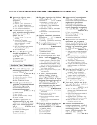 22. Which of the following is not a
characteristic of mental
retardation?
(1) IQ below 70
(2) Learning is slow and inability to
carry out day-to-day activities
(3) Poor adaptation to the environment
(4) Poor interpersonal relations
23. Your Principal has asked you to
admit two mildly mentally retarded
students in your class. As a
teacher, you will
(1) refuse to accept them as your
students
(2) request the Principal to
accommodate them in another
class exclusively for mentally
retarded children
(3) learn techniques to make learning
effective for such students
(4) None of the above
24. Which one of the following skills
should be stressed more for
mentally underdeveloped children?
(1) Life skills
(2) Adaptation skills
(3) Communication skills
(4) Numerical skills
25. Which of the following is not a sign
of reading difficulty among young
learners? Difficulty in
[CTET June 2011]
(1) reading speed and fluency
(2) understanding words and ideas
(3) spelling consistency
(4) letter and word recognition
26. Centrally sponsored scheme of
Integrated Education for Disabled
Children aims at providing
educational opportunities to
children with disabilities in
[CTET June 2011]
(1) special schools
(2) open schools
(3) Blind Relief Association schools
(4) regular schools
27. A student is aggressive in his
behaviour towards his peer group
and does not conform to the norms
of the school. This student needs
help in [CTET Jan 2012]
(1) affective domain
(2) higher order thinking skills
(3) cognitive domain
(4) psychomotor domain
28. The major frustration that children
with hearing loss face in the
classroom is [CTET Jan 2012]
(1) the inability to communicate or
share information with others
(2) the inability to take examinations
with other students
(3) the inability to read the prescribed
textbook
(4) the inability to participate in sports
and games
29. Dyslexia is associated mainly with
difficulties in [CTET Jan 2012]
(1) hearing (2) reading
(3) speaking (4) speaking and hearing
30. Learning disabilities may occur due
to all of the following except
[CTET July 2013]
(1) teacher’s way of teaching
(2) prenatal use of alcohol
(3) mental retardation
(4) meningitis during infancy
31. If students repeatedly make errors
during a lesson, a teacher should
[CTET July 2013]
(1) make changes in instruction, tasks,
time-table or seating arrangements
(2) leave the lesson for the time being
and come back to it after some time
(3) identify, the erring students and talk
to principal about them
(4) make erring students stand outside
the classroom
32. A, B and C are three students
studying English. ‘A’ finds it
interesting and thinks it will be
helpful for her in future. ‘B’ studies
English as she wants to secure first
rank in the class. ‘C’ studies it as
she is primarily concerned to
secure passing grades. The goals of
A, B and C respectively are
[CTET July 2013]
(1) mastery, performance, performance
avoidance
(2) performance, performance
avoidance, mastery
(3) performance avoidance, mastery,
performance
(4) mastery, performance avoidance,
performance
33. Stuttering problems in students can
be dealt by applying which of the
following methods? [CTET Feb 2014]
(1) Pragmatic speech
(2) Protracted speech
(3) Dictated speech
(4) Prolonged speech
34. In the context of learning-disabled
children, providing immediate
connections, stressing collaboration
and leveraging non-learning
technologies such as instant
messaging, intelligent search and
content management are associated
with which of the following designs?
[CTET Feb 2014]
(1) Reply to remediation
(2) Universal design for learning
(3) Embedded learning
(4) Interventionist learning
35. Many measures have been taken at
institutional level to check the
dropout cases in the schools run by
government agencies. Which of the
following is an institutional reason
for children dropping out of these
schools? [CTET Feb 2014]
(1) Teachers have not been sensitised
about the need of treating children
well
(2) There is no alternative curriculum for
children who reject the compulsory
curriculum offered
(3) There is a lack of infrastructure,
such as blackboards and toilets
(4) Teachers are not having appropriate
qualifications and are paid lesser
salaries
36. Learning disabilities [CTET Feb 2014]
(1) are also present in children with
average or above average IQ
(2) are not immutable irrespective of
time and nature of interventions
(3) objective facts and culture have no
role in determining them
(4) are synonymous with dyslexia
37. Which of the following may be the
best way to deal with an inattentive
child in the classroom?
[CTET Feb 2014]
(1) Allow the child to stand while
working, so as to enable the child to
focus attention
(2) Provide the child frequent breaks to
refresh her/his attention
(3) Nag the child as frequently in front
of the class to make her/him realise
(4) Make the child sit in the most
distraction reduced area
38. Reducing the time allotted to
complete an assignment to make it
coincide with time of attention and
increasing this time in a phased
manner will be best suited to deal
with which of the following
disorders? [CTET Sept 2014]
CHAPTER 14 : IDENTIFYING AND ADDRESSING DISABLED AND LEARNING DISABILITY CHILDREN 71
Previous Years Questions
’
 