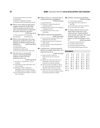 (1) Disruptive behaviour disorder
(2) Dysphasia
(3) Sensory integration disorder
(4) Attention deficit hyperactivity disorder
39. Which of the following approaches
suggests interaction of the child
with the people around him and
with social institutions to deal with
disruptive behaviour disorder?
[CTET Sept 2014]
(1) Psychodynamic(2) Ecological
(3) Biological (4) Behavioural
40. Which of the following is the most
appropriate method to monitor the
progress of children with learning
disabilities? [CTET Sept 2014]
(1) Case-study
(2) Anecdotal records
(3) Behaviour-rating scale
(4) Structured behavioural observation
41. The best way to increase the
chances of learning disabled
students to lead a full and
productive life, is by
[CTET Sept 2014]
(1) focusing on weaknesses of such
students
(2) maintaining a high expectation from
such students
(3) teaching a variety of skills and
strategies to such students that can
be applied across a range of contexts
(4) encouraging these children to define
their own goals
42. Which of these is a characteristic of
a child with learning disability?
[CTET Feb 2015]
(1) An IQ below 50
(2) Difficulty in reading fluently and
reversing words
(3) Bullying other children and engaging
in aggressive acts
(4) Doing the same motor action
repeatedly
43. Children with learning disabilities
[CTET Sept 2015]
(1) have confusion between letters and
alphabets that look alike
(2) easily recognise and comprehend
sight words
(3) have retarded mental development
(4) have low IQ
44. A teacher has a ‘hearing impaired’
child in her middle school class. It is
important for her to
[CTET Feb 2016]
(1) keep pointing to what the
child cannot do over and over
again
(2) ridicule the child and make her sit
separately so that she joins an
institution for hearing impaired
(3) ask the school counsellor to talk to
the child’s parents and tell them to
withdraw their child from school
(4) make the child sit at a place from
where she can see the teacher’s lips
and facial expressions clearly
45. Children with learning disability
[CTET Feb 2016]
(1) cannot learn anything
(2) struggle with some aspects of
learning
(3) are very active, but have a low IQ
(4) are very wise and mature
46. A teacher asks her class to cover
sharp edges of furniture with
cotton and use ‘Touch and Feel’
notice boards and books. The needs
of which category of special.
learners is she attempting to cater
to? [CTET Sept 2016]
(1) Hearing-impaired learners
(2) Visually-impaired learner
(3) Learning-impaired learners
(4) Socially disadvantaged learners
1. (4) 2. (4) 3. (3) 4. (2) 5. (2)
6. (3) 7. (4) 8. (2) 9. (1) 10. (1)
11. (2) 12. (4) 13. (3) 14. (1) 15. (2)
16. (1) 17. (3) 18. (2) 19. (4) 20. (4)
21. (1) 22. (4) 23. (3) 24. (2) 25. (2)
26. (4) 27. (1) 28. (1) 29. (2) 30. (1)
31. (1) 32. (1) 33. (4) 34. (4) 35. (2)
36. (1) 37. (4) 38. (4) 39. (2) 40. (4)
41. (3) 42. (2) 43. (1) 44. (4) 45. (2)
46. (2)
72 SUCCESS MASTER CHILD DEVELOPMENT AND PEDAGOGY
CTET
Answers
 