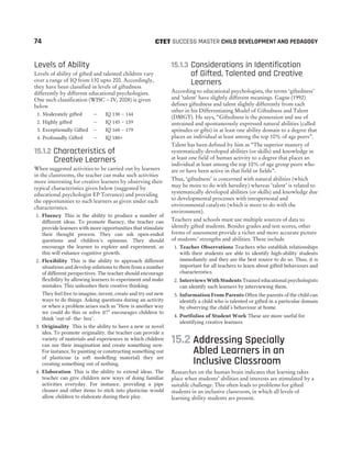 Levels of Ability
Levels of ability of gifted and talented children vary
over a range of IQ from 130 upto 200. Accordingly,
they have been classified in levels of giftedness
differently by different educational psychologists.
One such classification (WISC – IV, 2008) is given
below
1. Moderately gifted — IQ 130 – 144
2. Highly gifted — IQ 145 – 159
3. Exceptionally Gifted — IQ 160 – 179
4. Profoundly Gifted — IQ 180+
15.1.2 Characteristics of
Creative Learners
When suggested activities to be carried out by learners
in the classrooms, the teacher can make such activities
more interesting for creative learners by observing their
typical characteristics given below (suggested by
educational psychologist EP Torrance) and providing
the opportunities to such learners as given under each
characteristics.
1. Fluency This is the ability to produce a number of
different ideas. To promote fluency, the teacher can
provide learners with more opportunities that stimulate
their thought process. They can ask open-ended
questions and children’s opinions. They should
encourage the learner to explore and experiment, as
this will enhance cognitive growth.
2. Flexibility This is the ability to approach different
situations and develop solutions to them from a number
of different perspectives. The teacher should encourage
flexibility by allowing learners to experiment and make
mistakes. This unleashes their creative thinking.
They feel free to imagine, invent, create and try out new
ways to do things. Asking questions during an activity
or when a problem arises such as “How is another way
we could do this or solve it?” encourages children to
think ‘out-of- the- box’.
3. Originality This is the ability to have a new or novel
idea. To promote originality, the teacher can provide a
variety of materials and experiences in which children
can use their imagination and create something now.
For instance, by painting or constructing something out
of plasticine (a soft modelling material) they are
creating something out of nothing.
4. Elaboration This is the ability to extend ideas. The
teacher can give children new ways of doing familiar
activities everyday. For instance, providing a pipe
cleaner and other items to stick into plasticine would
allow children to elaborate during their play.
15.1.3 Considerations in Identification
of Gifted, Talented and Creative
Learners
According to educational psychologists, the terms ‘giftedness’
and ‘talent‘ have slightly different meanings. Gagne (1992)
defines giftedness and talent slightly differently from each
other in his Differentiating Model of Giftedness and Talent
(DMGT). He says, “Giftedness is the possession and use of
untrained and spontaneously expressed natural abilities (called
aptitudes or gifts) in at least one ability domain to a degree that
places an individual at least among the top 10% of age peers”.
Talent has been defined by him as “The superior mastery of
systematically developed abilities (or skills) and knowledge in
at least one field of human activity to a degree that places an
individual at least among the top 10% of age group peers who
are or have been active in that field or fields”.
Thus, ‘giftedness’ is concerned with natural abilities (which
may be more to do with heredity) whereas ‘talent’ is related to
systematically developed abilities (or skills) and knowledge due
to developmental processes with intrapersonal and
environmental catalysts (which is more to do with the
environment).
Teachers and schools must use multiple sources of data to
identify gifted students. Besides grades and test scores, other
forms of assessment provide a richer and more accurate picture
of students’ strengths and abilities. These include
1. Teacher Observations Teachers who establish relationships
with their students are able to identify high-ability students
immediately and they are the best source to do so. Thus, it is
important for all teachers to learn about gifted behaviours and
characteristics.
2. Interviews With Students Trained educational psychologists
can identify such learners by interviewing them.
3. Information From Parents Often the parents of the child can
identify a child who is talented or gifted in a particular domain
by observing the child’s behaviour at home.
4. Portfolios of Student Work These are more useful for
identifying creative learners.
15.2 Addressing Specially
Abled Learners in an
Inclusive Classroom
Researches on the human brain indicates that learning takes
place when students’ abilities and interests are stimulated by a
suitable challenge. This often leads to problems for gifted
students in an inclusive classroom, in which all levels of
learning ability students are present.
74 SUCCESS MASTER CHILD DEVELOPMENT AND PEDAGOGY
CTET
 