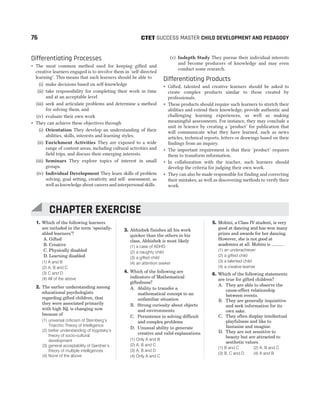 Differentiating Processes
˜ The most common method used for keeping gifted and
creative learners engaged is to involve them in ‘self-directed
learning’. This means that such learners should be able to
(i) make decisions based on self-knowledge
(ii) take responsibility for completing their work in time
and at an acceptable level
(iii) seek and articulate problems and determine a method
for solving them, and
(iv) evaluate their own work
˜ They can achieve these objectives through
(i) Orientation They develop an understanding of their
abilities, skills, interests and learning styles.
(ii) Enrichment Activities They are exposed to a wide
range of content areas, including cultural activities and
field trips, and discuss their emerging interests.
(iii) Seminars They explore topics of interest in small
groups.
(iv) Individual Development They learn skills of problem
solving, goal setting, creativity and self- assessment, as
well as knowledge about careers and interpersonal skills.
(v) Indepth Study They pursue their individual interests
and become producers of knowledge and may even
conduct some research.
Differentiating Products
˜ Gifted, talented and creative learners should be asked to
create complex products similar to those created by
professionals.
˜ These products should require such learners to stretch their
abilities and extend their knowledge, provide authentic and
challenging learning experiences, as well as making
meaningful assessments. For instance, they may conclude a
unit in Science by creating a ‘product’ for publication that
will communicate what they have learned, such as news
articles, technical reports, letters or drawings based on their
findings from an inquiry.
˜ The important requirement is that their ‘product’ requires
them to transform information.
˜ In collaboration with the teacher, such learners should
develop the criteria for judging their own work.
˜ They can also be made responsible for finding and correcting
their mistakes, as well as discovering methods to verify their
work.
76 SUCCESS MASTER CHILD DEVELOPMENT AND PEDAGOGY
CTET
1. Which of the following learners
are included in the term ‘specially-
abled learners’?
A. Gifted
B. Creative
C. Physically disabled
D. Learning disabled
(1) A and B
(2) A, B and C
(3) C and D
(4) All of the above
2. The earlier understanding among
educational psychologists
regarding gifted children, that
they were associated primarily
with high IQ, is changing now
because of
(1) universal criticism of Sternberg’s
Triarchic Theory of Intelligence
(2) better understanding of Vygotsky’s
theory of socio-cultural
development
(3) general acceptability of Gardner’s
theory of multiple intelligences
(4) None of the above
3. Abhishek finishes all his work
quicker than the others in his
class. Abhishek is most likely
(1) a case of ADHD
(2) a naughty child
(3) a gifted child
(4) an attention seeker
4. Which of the following are
indicators of Mathematical
giftedness?
A. Ability to transfer a
mathematical concept to an
unfamiliar situation
B. Strong curiosity about objects
and environments
C. Persistence in solving difficult
and complex problems
D. Unusual ability to generate
creative and valid explanations
(1) Only A and B
(2) A, B and C
(3) A, B and D
(4) Only A and C
5. Mohini, a Class IV student, is very
good at dancing and has won many
prizes and awards for her dancing.
However, she is not good at
academics at all. Mohini is .......... .
(1) an underachiever
(2) a gifted child
(3) a talented child
(4) a creative learner
6. Which of the following statements
are true for gifted children?
A. They are able to observe the
cause-effect relationship
between events.
B. They are generally inquisitive
and seek information for its
own sake.
C. They often display intellectual
playfulness and like to
fantasise and imagine.
D. They are not sensitive to
beauty but are attracted to
aesthetic values.
(1) B and C (2) A, B and C
(3) B, C and D (4) A and B
CHAPTER EXERCISE
 