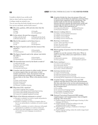 I tremble to think of you, world, at all;
And yet when I said my prayers today,
A whisper inside me seemed to say,
‘You are more than the Earth, though you are such a dot,
You can love and think, and the Earth cannot !’
100. The cities, gardens, cliffs and isles show that the
Earth is
(1) huge (2) friendly
(3) small (4) well populated
101. In the extract, the poet has compared:
(1) Man with the Earth (2) World with the Earth
(3) World with the Air (4) the Earth with the Air
102. Mood of the speaker in all of these lines is :
(1) serious (2) joyous
(3) sad (4) introspective
103. The figure of speech used in the first stanza of the
extract is :
(1) Simile (2) Synecdoche
(3) Onomatopoeia (4) Personification
104. The figure of speech used in the phrase ‘and whirls
the mills’ is
(1) Simile (2) Synecdoche
(3) Onomatopoeia (4) Personification
105. The beautiful dress worn by the Earth is made of
(1) mills and the hills
(2) gardens and wheat-fields
(3) water and grass
(4) mountains and forests
106. A teacher asks her learners to collect words / phrases
on various aspects they see and notice in their
markets and streets. Later, the learners write the
words and phrases according to the category and
discuss them in the class. What is this practice known
as?
(1) Topic words learning
(2) Genre based words
(3) Active vocabulary
(4) Thematic vocabulary learning
107. What does CLIL. stand for?
(1) Content Language Inter Learning
(2) Content and Language based Interesting Learning
(3) Content and Language Integrated Learning
(4) Context for Language Integrated Learning
108. Which of the following statements is correct?
(1) Receptive vocabulary are words we speak and productive
vocabulary are words we hear.
(2) Receptive vocabulary are words we recognise when we
hear or see and productive vocabulary are words we speak
or write.
(3) Receptive vocabulary are words we discourse with people
and productive vocabulary are words in written text.
(4) Words from other languages are receptive vocabulary
and words from native languages are productive
vocabulary.
109. A teacher divides her class into groups of four and
reads out a text of about six sentences. Learners listen
to and jot down important words and phrases. The
teacher reads out the text the second time. Then
learners discuss in groups the jotted down words and
recreate the text nearer to the one read out by the
teacher. What is this task known as?
(1) Composition Dictation (2) Mutual Dictation
(3) Punctuation Dictation (4) Real Dictation
110. Intensive reading refers to
(1) reading a text for detailed information.
(2) reading a text for pleasure.
(3) reading a text for editing.
(4) reading a text for someone else.
111. Knowing a word means
(1) how, where and when it is used.
(2) how, the word is spelt.
(3) who speaks the word.
(4) to know to write the word.
112. Which typology of question does the following question
belong to?
Imagine you are the narrator of the story. Write an
entry in your diary about your experiences in about
100 words.
(1) Informative question (2) Inferential question
(3) Cloze question (4) Extrapolative question
113. Poetry teaching is ……… .
(1) to learn words and phrases
(2) to learn poetic devices
(3) for enjoyment and appreciation
(4) to write a critical commentary
114. Learning outcomes aim at
(1) output oriented learning
(2) achieving maximum levels of learning
(3) achieving minimum levels of learning
(4) ensuring all the competencies are acquired by learners.
115. A teacher brings a newspaper to her class VIII
students and asks them to find some advertisements.
She then asks them to list out how advertisements are
designed and what an advertisement contains. What is
the newspaper here?
(1) For reading
(2) An instrument of language learning
(3) A technique of language learning
(4) Materials for language learning
116. National Curriculum Framework 2005 assigns
‘supplementary’ and ‘complimentary’ roles to English
language. This means that
(1) English language teaching should support learning of other
languages and subjects.
(2) English language teaching has nothing to do with
teaching-learning of other languages.
(3) English language teaching is a hindrance to learning of
other languages.
(4) English language teaching violates the mother tongue based
language education.
08 2019 DEC PAPER II (CLASS VI-VIII) SOLVED PAPER
CTET
 
