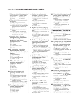 7. Which one of the following is not a
characteristic of a creative child?
(1) Discipline (2) Originality
(3) Fluency (4) Flexibility
8. Which of the following statements
is not true?
(1) Highly intelligent learners are
creative but the reverse is not true
(2) Creative learners are highly social in
regard to personal relations with
others
(3) Creative learners are sensitive to
criticism
(4) Creative learners are risk takers,
enthusiastic and dedicated to the
pursuit of their own ideas
9. Amit is in Class 5. He shows a
remarkable ability in generating
new ideas and finding new
perspectives in an existing
phenomenon. He is .......... learner.
(1) a talented
(2) a creative
(3) an intellectually bright
(4) a gifted
10. In your opinion, which of the
following methods should be
adopted for the education of gifted
learners?
(1) Separate schools
(2) Ability grouping
(3) Enrichment programmes
(4) Both (2) and (3)
11. Which of the following is not
helpful for development of
creativity in children?
(1) Playing
(2) Lectures
(3) Story-writing
(4) Experiments
12. Which of the following will
encourage creativity among
learners?
(1) Emphasising achievement goals
(2) Coaching students to get good
marks in exams
(3) Telling students the practical value
of a good education
(4) Providing opportunities to students
to question what you are teaching
13. Teaching methods for gifted
children should encourage
(1) convergent thinking
(2) abstract thinking
(3) creative thinking
(4) Both 2 and 3
14. Which of the methods can be
adopted by a teacher to develop
creativity in her students?
(1) By giving freedom to respond to
students
(2) By giving opportunities for
development
(3) By encouraging originality and
flexibility
(4) All of the above
15. Which of the following activities
will interest an intellectually gifted
child?
(1) Conducting a summative exam as
an invigilator
(2) Writing an original hypothetical skit
(3) Writing a report on teaching in the
classrooms
(4) None of the above
16. Teachers can change the learning
environment in the classroom to
address gifted and talented
children by .......... .
(1) involving them in organising how
they spend their time in the class
(2) nominate a student talented in a
particular subject as an ‘expert’ who
the other students can refer to when
facing difficulties in that subject
(3) Both 1 and 2
(4) Neither 1 nor 2
17. Which of the following activities
can be classified as a highly
creative activity?
(1) Making models of existing objects
(2) Decorating objects
(3) Decorating only new objects
(4) Making new models of objects
described by the teachers
18. ‘Self-directed learning’ for gifted
students means that they .......... .
(1) make decisions based on
information given by another
student
(2) speak out their problems and find
methods for solving them
(3) ask the teacher to evaluate their
work
(4) All of the above
19. The teacher can differentiate
content so as to engage gifted
learners by .......... .
(1) reducing its level of abstractness
and complexity
(2) adding variety to the content
(3) designing content corresponding to
remembering, understanding and
applying the concepts being taught
(4) All of the above
20. Which of the following is the usual
method used by good teachers to
keep gifted and creative learners
engaged?
(1) Allowing them to complete their
work beyond the normal time
(2) Involving them in self-directed
learning
(3) Getting their work assessed by
normal learners
(4) All of these
21. Creative answers require
[CTET June 2011]
(1) content-based questions
(2) open-ended questions
(3) a highly disciplined classroom
(4) direct teaching and direct questions
22. A teacher wants the gifted children
of her class to achieve their
potential. Which of the following
should she not do to achieve her
objective? [CTET June 2011]
(1) Teach them to manage stress
(2) Segregate them from their peers for
special attention
(3) Challenge them to enhance their
creativity
(4) Teach them to enjoy non-academic
activities
23. A creative learner refers to one who
is [CTET June 2011]
(1) highly intelligent
(2) capable of scoring consistently
good marks in tests
(3) good at lateral thinking and problem
solving
(4) very talented in drawing and
painting
24. Science and art exhibitions, music
and dance shows and bringing out
school magazines, are meant to
[CTET Jan 2012]
(1) provide a creative channel for
learners
(2) train students for various
professions
(3) establish a name for the school
(4) satisfy the parents
25. Gifted students will realise their
potential when [CTET Jan 2012]
(1) they are tested frequently
(2) they learn with other students
(3) they are segregated from other
students
(4) they attend private coaching classes
CHAPTER 15 : IDENTIFYING TALENTED AND CREATIVE LEARNERS 77
Previous Years Questions
’
 
