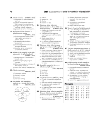 26. Gifted students [CTET Nov 2012]
(1) realise their full potential without
any help
(2) perform exceptionally well in any
field important to human beings
(3) are generally physically weak and
not good at social interaction
(4) generally do not like their teachers
27. Acceleration with reference to
gifted children means
[CTET Nov 2012]
(1) promoting such students to next
higher grade by skipping the
present grade
(2) accelerating the process of
assessment
(3) accelerating the transaction of
scholastic activities
(4) speeding up the transaction of
co-scholastic activities
28. Which of the following is the most
appropriate for gifted students?
[CTET Nov 2012]
(1) Write a report on a school match
recently held
(2) Write an original play on given
concepts
(3) Solve exercises given at the end of
five chapters at one go
(4) Teach their class on Teachers Day
29. Gifted students are
[CTET July 2013]
(1) convergent thinkers
(2) divergent thinkers
(3) extroverts
(4) very hard working
30. The shaded area represents
students in a normal distribution
who fall [CTET July 2013]
(1) at σ = 0
(2) between 2 3
σ σ
−
(3) after 3σ
(4) between σ σ
− 2
31. Which one of the following
statements is true about ability and
ability grouping? [CTET Feb 2014]
(1) Children are intolerant and do not
accept differences
(2) Teachers may use multi-level
teaching to cater to different ability
groups
(3) Students learn better in
homogeneous groups
(4) For smooth and effective teaching,
class should be homogeneous
32. Which one of the following is an
appropriate assignment for a gifted
student? [CTET Feb 2014]
(1) Create a prototype of a new Science
book based on different themes
(2) Letting him/ her finish the textbook on
his/ her own before the entire class
(3) Many more exercises of the same
type in comparison to other students
(4) Asking him/ her to tutor the peers to
channelise the energy and keep him/
her busy
33. Renzulli is known for his ..........
definition of giftedness.
[CTET Sept 2014]
(1) four-tiered
(2) four level
(3) three circle
(4) three-sided
34. For gifted students, [CTET Sept 2014]
(1) it is safe to consider aptitude as a
skill
(2) there is no need to monitor progress
(3) the teacher should adapt as the
student changes
(4) the teacher should initiate and lead
problem solving
35. Which one of the following would be
the most effective way to identify a
creative child by the teacher?
[CTET Feb 2015]
(1) Observing how the child interacts
with peers in team tasks
(2) Detailed observation of the child
especially when she solves
problems
(3) Administering standardised
intelligence tests
(4) Giving objective type tests
36. What is Creativity?[CTET Sept 2015]
(1) A form of intelligence that refers to
skills that depend on accumulated
knowledge and experience
(2) A form of intelligence that depends
heavily on information-processing
skills including the speed of
processing
(3) Ability to identify or prepare original
and divergent solutions to problems
(4) Creativity is best defined as an IQ of
above 200
37. Teachers can encourage children to
think creatively by [CTET Feb 2016]
(1) asking them to memorise answers
(2) asking them recall-based questions
(3) giving them multiple-choice
questions
(4) asking them to think of different
ways to solve a problem
38. Gifted children are best catered to
by educational programmes that:
[CTET Sept 2016]
(1) emphasise mastery of knowledge
by recall
(2) make use of gifts and rewards to
motivate them to perform according
to minimum standards of learning
(3) stimulate their thinking and give
them opportunities to engage in
divergent thinking
(4) control their aggressive behaviour
1. (1) 2. (3) 3. (3) 4. (4) 5. (2)
6. (2) 7. (1) 8. (2) 9. (2) 10. (4)
11. (2) 12. (4) 13. (4) 14. (4) 15. (2)
16. (3) 17. (4) 18. (2) 19. (2) 20. (2)
21. (2) 22. (2) 23. (3) 24. (1) 25. (2)
26. (2) 27. (1) 28. (2) 29. (2) 30. (3)
31. (2) 32. (1) 33. (3) 34. (3) 35. (2)
36. (3) 37. (4) 38. (3)
78 SUCCESS MASTER CHILD DEVELOPMENT AND PEDAGOGY
CTET
High
Motivation
High
Creativity
High
Intelligence
Answers
 