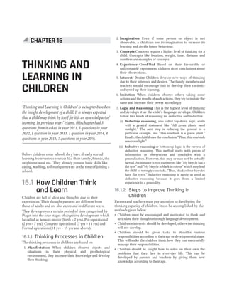 Before children enter school, they have already started
learning from various sources like their family, friends, the
neighbourhood etc. They already possess basic skills like
eating, washing, toilet etiquettes etc at the time of joining a
school.
16.1 How Children Think
and Learn
Children are full of ideas and thoughts due to their
experiences. Their thought patterns are different from
those of adults and are also expressed in different ways.
They develop over a certain period of time categorised by
Piaget into the four stages of cognitive development which
he called as Sensori-motor (birth – 2 yrs), Pre-operational
(2 yrs – 7 yrs), Concrete operational (7 yrs – 11 yrs) and
Formal operations (11 yrs – 15 yrs and above).
16.1.1 Thinking Processes in Children
The thinking processes in children are based on
1. Manifestation When children observe objects and
situations in their physical and psychological
environment, they increase their knowledge and develop
their thinking.
2. Imagination Even if some person or object is not
observable, a child can use its imagination to increase its
learning and decide future behaviour.
3. Concepts Concepts require a higher level of thinking for a
child. Concepts like location, weight, time, distance and
numbers are examples of concepts.
4. Experience–Good/Bad Based on their favourable or
unfavourable experiences, children draw conclusions about
their observations.
5. Interest/ Desire Children develop new ways of thinking
due to their interests and desires. The family members and
teachers should encourage this to develop their curiosity
and speed up their learning.
6. Imitation When children observe others taking some
actions and the results of such actions, they try to imitate the
same and increase their power accordingly.
7. Logic and Reasoning This is the highest level of thinking
and develops it as the child’s language develops. Children
follow two kinds of reasoning i.e. deductive and inductive.
(i) Deductive reasoning, also called top-down logic, starts
with a general statement like “All green plants need
sunlight.” The next step is reducing the general to a
particular example, like “This rosebush is a green plant.”
Finally, the child draws the conclusion “Thus, this rosebush
needs sunlight.”
(ii) Inductive reasoning or bottom-up logic, is the reverse of
deductive reasoning. This method starts with pieces of
information or observations and concludes with a
generalisation. However, this may or may not be actually
factual. An instance is two statements like “My bicycle has a
flat tyre” and “My bicycle is black in colour” which may lead
the child to wrongly conclude, “Thus, black colour bicycles
have flat tyres.” Inductive reasoning is rarely as good as
deductive reasoning because it goes from a limited
experience to a generality.
16.1.2 Steps to Improve Thinking in
Children
Parents and teachers must pay attention to developing the
thinking capacity of children. It can be accomplished by the
methods given below
˜ Children must be encouraged and motivated to think and
articulate their thoughts through language development.
˜ Children’s interests should be developed, otherwise thinking
will not develop.
˜ Children should be given tasks to shoulder various
responsibilities according to their age or developmental stage.
This will make the children think how they can successfully
manage their responsibilities.
˜ Children should be taught how to solve on their own the
problems that they face in everyday life. This can be
developed by parents and teachers by giving them new
knowledge according to their age.
CHAPTER 16
THINKING AND
LEARNING IN
CHILDREN
‘Thinking and Learning in Children’ is a chapter based on
the insight development of a child. It is always expected
that a child may think by itself for it is an essential part of
learning. In previous years’ exams, this chapter had 3
questions from it asked in year 2011, 5 questions in year
2012, 1 question in year 2013, 1 question in year 2014, 4
questions in year 2015, 7 questions in year 2016.
 