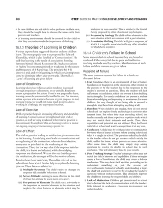 ˜ In case children are not able to solve problems on their own,
they should be taught how to discuss the issues with their
parents and teachers.
˜ A learning environment should be created for the child so
that they can understands the importance of thinking.
16.1.3 Theories of Learning in Children
Various experts have suggested theories on how children
learn. The most popular one was proposed by Edward
Thorndike, which is also labelled as ‘Connectionism’. He
said that learning is the result of associations forming
between Stimuli (S) and Responses (R). Such associations
or ‘habits’ become strengthened or weakened by the nature
and frequency of S-R pairings. The principle for S-R
theory is trial and error learning, in which certain responses
come to dominate others due to rewards. Thorndike’s
‘Laws’ of learning are given below
Law of Readiness
Learning takes place when an action tendency is aroused
through preparatory adjustment, set or attitude. Readiness
means a preparation for action. If one is not prepared to learn,
learning cannot be automatically instilled in one. For instance,
unless a person who wants to become a typist prepares to start
learning typing, he would not make much progress due to
working in a lethargic and unprepared manner.
Law of Exercise
Drill or practice helps in increasing efficiency and durability
of learning. Connections are strengthened with trial or
practice, as well as being weakened when trial or practice is
discontinued. Examples of this are learning to drive a motor
car, typing, singing or memorising a poem etc.
Law of Effect
The trial or practice leading to satisfaction gives connection
to the learning. A satisfying state leads to consolidation and
strengthening of the connection, whereas dissatisfaction,
annoyance or pain leads to the weakening of the
connection. Thus, the law says that if the response satisfies
the child, it is learnt and selected, while dissatisfying
responses are eliminated. We can also say that the greater
the satisfaction, the stronger will be the motive to learn.
Besides these three basic laws, Thorndike referred to five
subordinate laws which further help to explain the learning
process. These laws are related to
(i) Multiple–Response The child varies or changes its
response till a suitable behaviour is found.
(ii) Set or Attitude Learning is more effective in the child
if it has the attitude to learn more or to excel.
(iii) Pre-potency of Elements The child reacts selectively to
the important or essential elements in the situation and
neglects the other features or elements which may be
irrelevant or non-essential. This is similar to the Gestalt
theory proposed by other educational psychologists.
(iv) Response by Analogy The child utilises elements in the
new situation which are common with a past situation.
(v) Associative Shifting The child will give a response, of
which it is capable, associated with any other situation
to which he is sensitive.
16.1.4 Children’s Failure in School
Some students fails in school because they are, bored or
confused. Others may fail due to poor and ineffective
teaching methods used by teachers. Manifestations of such
failure and their reasons are given below
Reasons of failure
The most common reasons for failure in schools are
discussed below
1. Fear Sometimes there is an environment of fear of failure,
humiliation or disapproval in the classroom, either created by
the parents or by the teacher due to his responses to the
student’s answers to questions. Thus, the student will lack
self-esteem or confidence, which can prevent it from building
on its strengths. Too much confidence can prevent a student
from acknowledging and improving on weaknesses. For some
children, the very thought of not being able to succeed is
enough to stop them from attempting anything at all.
2. Boredom When children are smaller, they do not attend
school and can explore freely and indulge in activities that
interest them. But when they start attending school, the
teachers usually ask them to perform repetitive tasks which
may not match their interests and needs. Thus, their
capabilities and potential are not utilised. They feel bored
with life at school and want to escape from it at any cost.
3. Confusion A child may be confused due to contradiction
between what it learns at home before joining school and
what it is taught in school. The questions asked by the child
to the teacher often do not get answers which satisfy the
child, unlike the home, where parents are more attentive.
After some time, the child may simply stop asking
questions to resolve its doubts in school due to such
confusion. This will ultimately lead to poor results.
4. Poor Teaching Strategy Teacher’s strategies often may not
match the child’s interests and capabilities. If these strategies
create a fear of humiliation, the child may create a defence
mechanism. This may show itself as either pretending not to
understand something or, just the reverse, act
over-enthusiastic. Instead of actually understanding a topic,
the child will learn how to survive by avoiding the teacher’s
questions without embarrassment. This ultimately deprives
the child from learning the required skills and abilities.
5. Lack of Motivation Children get demotivated in school
due to factors like lack of communication with the teacher,
little interest in academics, classroom environment not
understood etc.
80 SUCCESS MASTER CHILD DEVELOPMENT AND PEDAGOGY
CTET
 
