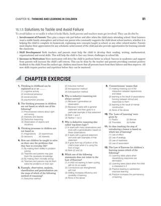 1. Thinking in childhood can be
explained as a/ an ......... .
(1) cognitive activity
(2) emotional behaviour
(3) social process
(4) psychomotor process
2. The thinking processes in children
are not based on which one of the
following?
(1) Preconceived notions about right
and wrong
(2) Interests and desires
(3) Deductive reasoning
(4) Observation of objects and
situations
3. Thinking processes in children are
not based on
(1) imaginations (2) experiences
(3) decisions (4) interests
4. How can children be taught to solve
on their own the problems that
they face in everyday life?
(1) By making them skilled in problem
solving
(2) Teachers and parents may give
them the necessary knowledge
(3) By making them mentally strong
(4) Teachers and parents may let them
solve the problems on their own
5. Example, observation, analysis,
classification and generalisation are
the steps of which of the following
method of reasoning?
(1) Deductive method
(2) Inductive method
(3) Introspection method
(4) Extrospection method
6. Why is inductive reasoning not
always correct?
(1) Because it generalises an
observation
(2) Because it starts with a general
statement and then goes to a
particular example of that statement
(3) Both 1 and 2
(4) Neither 1 nor 2
7. Why is deductive reasoning also
called ‘top-down logic’?
(1) It starts with many observations and
ends with a generalisation based on
these observations
(2) It starts with a general statement
and ends with examples of that
statement
(3) It goes from top of bottom of the
child’s brain when it is using this
form of logic
(4) Both (2) and (3)
8. Which one of the following
statements does not relate to the
Law of Exercise?
(1) A child not wanting to learn cycling
will not do so easily
(2) Connections are strengthened
with trial
(3) Drilling increases efficiency and
durability of learning
(4) None of the above
9. ‘Connectionism’ means that
(1) making meaning out of the
interaction between experiences
and ideas
(2) learning is the result of associations
forming between stimuli and
responses to them
(3) learning is the result of mental
construction
(4) None of the above
10. The ‘Laws of Learning’ were
given by
(1) Pavlov (2) Skinner
(3) Thorndike (4) Kohler
11. In class teaching the step of
introducing a lesson is based on
which law of learning?
(1) Law of effect
(2) Law of analogy
(3) Law of readiness
(4) Law of association
12. The Law of Exercise for children’s
learning means which of the
following?
(1) Learning takes place when
dissatisfying responses are
eliminated
(2) Learning takes place when the child
is interested in it
(3) Practice leading to satisfaction
improves learning
(4) Practice increases the permanency
of learning
CHAPTER 16 : THINKING AND LEARNING IN CHILDREN 81
16.1.5 Solutions to Tackle and Avoid Failure
To avoid failure or to tackle it when it looks likely, both parents and teachers must get involved. They can do this by
1. Involvement of Parents They play a major role just before and after when the child starts attending school. Most learners
want a stable family atmosphere and at least one parent who constantly supports the child about school matters, whether it is
helping the child to complete its homework, explaining new concepts taught in school, or any other related matter. Parents
must display their appreciation for any scholastic achievement of the child and also provide opportunities for learning outside
the classroom.
2. Skill Development Both teachers and parents must help the child to develop their reading, writing, mathematical,
organisational and social skills. This will help the child to face any future challenges in school life.
3. Increase in Motivation More motivation will drive the child to perform better in school. Success in academics and support
from parents will increase the child’s self-esteem. This can be done by the teacher and parents providing constant positive
feedback to the child. From the earliest age, children must know that all persons learn from their failures and then improve. All
new skills require practice and repetition before they can be mastered.
CHAPTER EXERCISE
 