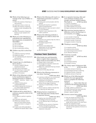 13. Which of the following is an
example of the ‘Law of Effect’ in
action?
(1) When the practice of learning is
discontinued
(2) Learning to drive a motor car
(3) When the practice of learning
leading to pain strengthens the
learning
(4) When the practice of learning
leading to pain weakens the
learning
14. Which one of the following is a
subordinate law regarding the
learning process, as proposed by
Thorndike?
(1) Law of exercise
(2) Law of effect
(3) Law of readiness
(4) Law of associative shifting
15. Children may fail in school due
to ……… .
(1) ineffective teaching methods
(2) bullying by peers
(3) not understanding the classroom
environment
(4) All of the above
16. A typical sign of a child likely to
fail in school is ......... .
(1) having a negative attitude
towards the school
(2) being full of enthusiasm
(3) not improving its marks and
grades in some subjects
(4) None of the above
17. Which of the following is related
to the manifestation aspect of
thinking processes in children?
(1) Children observing objects and
situations
(2) Children thinking about
unobservable items
(3) Children basing their thinking on
an unfavourable experience
(4) Children daydreaming
18. A child can fail in school due to
confusion caused by which of the
following?
(1) It is asked to perform repetitive
tasks
(2) It may lack self-esteem
(3) Differences between what it
learns at home before joining
school and what it is taught in
school
(4) It reacts over-enthusiastically to
whatever the teacher tells in class
19. Which of the following will result in a
child lacking motivation to perform
well in school?
(1) Having poor communication with the
teacher
(2) Avoiding the teacher’s questions
without embarrassment
(3) Being asked to carry out work in which
it is not interested
(4) Teacher’s poor responses to the
child’s questions
20. Which of the following methods to
avoid failure of a child in school will
succeed?
(1) Teachers and parents help the child to
develop its skills
(2) Increased support from
parents
(3) Parents must display their
appreciation for any scholastic
achievement of the child
(4) All of the above
21. Irfan breaks toys and dismantles
them to explore their components.
What would you do? [CTET June 2011]
(1) Always keep a close watch
(2) Encourage his inquisitive nature and
channelise his energy
(3) Make him understand that toys should
not be broken
(4) Never let Irfan play with toys
22. Which of the following statements is
true about ‘learning’?
[CTET June 2011]
(1) Learning is effective in an environment
that is emotionally positive and
satisfying for the learners
(2) Learning is not affected by emotional
factors at any stage of learning
(3) Learning is fundamentally a mental
activity
(4) Errors made by children indicate that
no learning has taken place
23. Helping learners recapitulate or
recall what they have already learnt
is important because
[CTET June 2011]
(1) relating new information to prior
knowledge enhances learning
(2) it is an effective way of revising old
lessons
(3) it enhances the memory of learners,
thereby strengthening learning
(4) it is a convenient beginning for any
classroom instruction
24. In co-operative learning, older and
more proficient students assist
younger and lesser skilled students.
This leads to [CTET Jan 2012]
(1) intense competition
(2) higher moral development
(3) conflict between the groups
(4) higher achievement and self-esteem
25. When previous learning makes no
difference at all to the learning in a
new situation, it is called
[CTET Jan 2012]
(1) zero transfer of learning
(2) absolute transfer of learning
(3) positive transfer of learning
(4) negative transfer of learning
26. Thinking is essentially
[CTET Jan 2012]
(1) a cognitive activity
(2) a psychomotor process
(3) a psychological phenomenon
(4) an affective behaviour
27. Creativity is usually
associated with [CTET Jan 2012]
(1) modelling
(2) imitations
(3) convergent thinking
(4) divergent thinking
28. The ‘doing’ aspect of behaviour falls
in the [CTET Jan 2012]
(1) conative domain of learning
(2) psychological domain of learning
(3) cognitive domain of learning
(4) affective domain of learning
29. Which one of the following pairs
would be the most appropriate
choice to complete the following
sentence?
Children .......... faster when they are
involved in the activities that seem to
be .......... . [CTET July 2013]
(1) forget, useful in a classroom
(2) recall,linkedwiththeirclassworkonly
(3) memorise, culturally neutral
(4) learn, useful in real life
30. Learners cannot learn unless
[CTET Sept 2014]
(1) they are taught according to the
needs of social aims of education
(2) they know that the material being
taught will be tested in the near future
(3) they are prepared to learn
(4) they are asked about their learning in
schools by their parents at home on a
daily basis
82 SUCCESS MASTER CHILD DEVELOPMENT AND PEDAGOGY
CTET
Previous Years Questions
’
 
