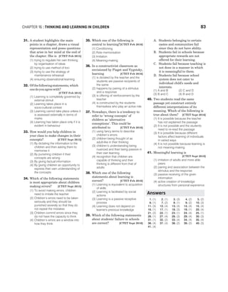 31. A student highlights the main
points in a chapter, draws a visual
representation and poses questions
that arise in her mind at the end of
the chapter. She is [CTET Feb 2015]
(1) trying to regulate her own thinking
by organisation of ideas
(2) trying to use method of loci
(3) trying to use the strategy of
maintenance rehearsal
(4) ensuring observational learning
32. Ofthefollowingstatements,which
onedoyouagreewith?
[CTET Feb 2015]
(1) Learning is completely governed by
external stimuli
(2) Learning takes place in a
socio-cultural context
(3) Learning cannot take place unless it
is assessed externally in terms of
marks
(4) Learning has taken place only if it is
evident in behaviour
33. How would you help children in
your class to make changes in their
concepts? [CTET Sept 2015]
(1) By dictating the information to the
children and then asking them to
memorise it
(2) By punishing children if their
concepts are wrong
(3) By giving factual information
(4) By giving children an opportunity to
express their own understanding of
the concepts
34. Which of the following statements
is most appropriate about children
making errors? [CTET Sept 2015]
(1) To avoid making errors, children
need to imitate the teacher
(2) Children’s errors need to be taken
seriously and they should be
punished severely so that they do
not repeat the mistakes
(3) Children commit errors since they
do not have the capacity to think
(4) Children’s errors are a window into
how they think
35. Which one of the following is
central to learning?[CTET Feb 2016]
(1) Conditioning
(2) Rote memorisation
(3) Imitation
(4) Meaning-making
36. In a constructivist classroom as
envisioned by Piaget and Vygotsky,
learning [CTET Feb 2016]
(1) is dictated by the teacher and the
students are passive recipients of
the same
(2) happens by pairing of a stimulus
and a response
(3) is offering of reinforcement by the
teacher
(4) is constructed by the students
themselves who play an active role
37. Nowadays, there is a tendency to
refer to ‘wrong concepts’ of
children as ‘alternative
conceptions’. This could be
attributed to [CTET Feb 2016]
(1) using fancy terms to describe
children’s errors
(2) children being thought of as
adult-like in their thinking
(3) children’s understanding being
nuanced and their being passive in
their own learning
(4) recognition that children are
capable of thinking and their
thinking is different from that of
adults
38. Which one of the following
statements about learning is
correct? [CTET Feb 2016]
(1) Learning is equivalent to acquisition
of skills
(2) Learning is facilitated by social
actions
(3) Learning is a passive receptive
process
(4) Learning does not depend on
learner's previous knowledge
39. Which of the following statements
about students' failure in schools
are correct? [CTET Sept 2016]
A. Students belonging to certain
castes and communities fail
since they do not have ability.
B. Students fail in schools because
appropriate rewards are not
offered for their learning.
C. Students fail because teaching is
not done in a manner in which
it is meaningful to them.
D. Students fail because school
system does not cater to
individual child's needs and
interests.
(1) A and B (2) C and D
(3) B and C (4) B and D
40. Two students read the same
passage yet construct entirely
different interpretations of its
meaning. Which of the following is
true about them? [CTET Sept 2016]
(1) It is possible because the teacher
has not explained the passage
(2) It is not possible and the students
need to re-read the passage
(3) It is possible because different
factors affect learning of individuals
in varied ways
(4) It is not possible because learning is
not meaning-making
41. Meaningful learning is
[CTET Sept 2016]
(1) imitation of adults and more able
peers
(2) pairing and association between the
stimulus and the response
(3) passive receiving of the given
information
(4) active creation of knowledge
structures from personal experience
1. (1) 2. (1) 3. (3) 4. (2) 5. (2)
6. (1) 7. (2) 8. (1) 9. (2) 10. (3)
11. (3) 12. (4) 13. (4) 14. (4) 15. (4)
16. (1) 17. (1) 18. (3) 19. (1) 20. (4)
21. (2) 22. (1) 23. (1) 24. (4) 25. (1)
26. (1) 27. (4) 28. (3) 29. (4) 30. (3)
31. (1) 32. (2) 33. (4) 34. (4) 35. (4)
36. (4) 37. (4) 38. (2) 39. (2) 40. (3)
41. (4)
CHAPTER 16 : THINKING AND LEARNING IN CHILDREN 83
Answers
 