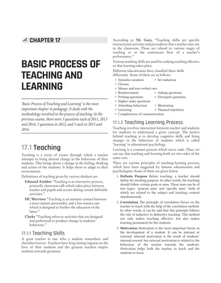 ‘Basic Process of Teaching and Learning’ is the most
important chapter in pedagogy. It deals with the
methodology involved in the process of teaching. In the
previous exams, there were 3 questions each of 2011, 2013
and 2014, 7 questions in 2012, and 5 each in 2015 and
2016.
17.1 Teaching
Teaching is a series of events through which a teacher
attempts to bring desired change in the behaviour of their
students. This brings about a change in the feeling, thinking
and action of the students. It helps them to adapt to their
environment.
Definitions of teaching given by various thinkers are
Edmund Amidon “Teaching is an interactive process,
primarily classroom talk which takes place between
teacher and pupils and occurs during certain definable
activities.”
HC Morrison “Teaching is an intimate contact between
a more mature personality and a less mature one
which is designed to further the education of the
latter.”
Clarke “Teaching refers to activities that are designed
and performed to produce change in students’
behaviour.”
17.1.1 Teaching Skills
A great teacher is one who a student remembers and
cherishes forever. Teachers have long-lasting impacts on the
lives of their students and the greatest teachers inspire
students towards greatness.
According to NL Gaze, “Teaching skills are specific
instructional activities and procedures that a teacher may use
in the classroom. These are related to various stages of
teaching or in the continuous flow of a teacher’s
performance.”
Various teaching skills are used for making teaching effective
so that learning takes place.
Different educationists have classified these skills
differently. Some of them are as follows
˜ Stimulus variation ˜ Set induction
˜ Closure
˜ Silence and non-verbal cues
˜ Reinforcement ˜ Asking questions
˜ Probing questions ˜ Divergent questions
˜ Higher order questions
˜ Attending behaviour ˜ Illustrating
˜ Lecturing ˜ Planned repetition
˜ Completeness of communication
17.1.2 Teaching Learning Process
Teaching involves interaction between teacher and students
for students to understand a given concept. The motive
behind teaching is to develop cognitive skills and bring
changes in the behaviour of students which is called
‘learning’ in educational psychology.
Learning is a constant process which never ends. Thus, we
can say that teaching and learning both are two sides of the
same coin.
There are various principles of teaching-learning process,
which have been suggested by famous educationists and
psychologists. Some of them are given below
1. Definite Purpose Before teaching, a teacher should
define his teaching purpose. In other words, the teaching
should follow certain goals or aims. These aims can be of
two types- ‘general aims’ and ‘specific aims’ -both of
which are related to the subject and teaching content
simultaneously.
2. Correlation The principle of correlation forces on the
teacher to teach with the help of the correlation method.
In other words, it can be said that this principle follows
the rule of inductive to deductive teaching. This method
not only makes teaching effective, but also makes
learning permanent for the students.
3. Motivation Motivation is the most important factor in
the development of a student. It can be internal or
external. Internal motivation is the result of students’
internal reward, but external motivation is related to the
behaviour of the teacher towards the students.
Motivation helps both the teacher to teach and the
students to learn.
84 SUCCESS MASTER CHILD DEVELOPMENT AND PEDAGOGY
CTET
CHAPTER 17
BASIC PROCESS OF
TEACHING AND
LEARNING
 
