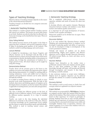 Types of Teaching Strategy
Selection and use of teaching strategies depends on the nature
of the school/educational institution.
Teaching strategies are divided into two categories autocratic
and democratic.
1. Autocratic Teaching Strategy
This method is a teacher-centred method. Teachers exercise
full control over students. The learners are given little chance
to act freely. Students can only do what they are allowed to do.
Autocratic streategy can be classified into four types. These are
given below
Story Telling Method
This method increases interest of the pupils. It also helps in
improving their vocabulary and increases imaginative power.
It helps in developing good qualities of the students. This
method is useful in teaching language and social science.
Lecture Method
It is helpful for introducing a new lesson. Cognitive and
affective domains can be developed with the help of this
method and more content can be presented. It lays much stress
on presentation, thereby developing ability of presentation in
students also. It helps the concentration of students for a
longer period of time. All school subjects can be taught by
using this strategy.
Demonstration Method
Teacher shows all the activities given in the lesson to the
students as an action and explains the important points before
them during demonstration. It is helpful in teaching skills in
training institutions. Lower and middle level of objective,
cognitive and psychomotor domains can be easily achieved
through this method.
It is useful in teaching Science subjects in schools as every
practical work needs demonstration. With the help of this
method, observation and thinking capacity of students can be
developed. Senses of students can also be trained. This method
is applicable in teaching Science, arts and crafts and agriculture.
Tutorial Method
The class is divided into different groups on the basis of
difficulty levels of different subjects. Every group is handled
by different teachers separately. It is a type of remedial
teaching.
Teacher can teach in the class keeping the individual
differences in mind due to the small size of the class. Absence
of previous knowledge can be compensated. Every student
gets the chance to express his problem openly and individually.
This method is used in teaching natural science and
Mathematics.
2. Democratic Teaching Strategy
This is completely child-centred strategy. Interests,
capacities, attitudes and needs of learners are taken into
account.
It develops affective and cognitive domains. Maximum
interaction between teachers and students is seen. Both
teachers and students equally remain active.
It is important for all round development of learners.
Teachers work as guides and helpers.
Democratic method can be divided into six types. These
are discussed below
Discussion Method
It is an oral method like Question-Answer method.
Thinking and communicating power in students can be
developed. Leadership quality and ability of expression
can also be developed. It helps in development of the
creative potential in students.
Attitude and interest of students can be drawn
toward learning. Higher level cognitive and affective
objectives can be realised through classroom discussion.
All subjects except Maths, art, music and dance can be
taught through it.
Heuristic Method
Students learn themselves as the teacher raises a
problematic situation before the students and also guides
them to solve those problems. It helps in gaining
knowledge through self-study, self-learning and learning
through investigation and research. It also helps in
developing a scientific attitude.
It also motivates students to accept newer challenges.
Highest level of cognitive objectives can be achieved
through this method. It is useful in teaching Maths and
Science.
Discovery Method
This method is used in social science to clarify facts and
concepts which are explained in an objective manner.
Project Method
This method was propounded by WH Kilpartr. Students
are assigned a project under this method which has direct
utility for the students. They find a solution to the problem
based on their experience. It is based on principles of
learning. Students learn how to solve real life problems.
Students get real experience of working on their projects.
Learning which is associated with doing is more stable and
meaningful. Students learn co-operation, tolerance and
mutual acceptance. It is a boon since students work on a
project collectively in a group.
86 SUCCESS MASTER CHILD DEVELOPMENT AND PEDAGOGY
CTET
 
