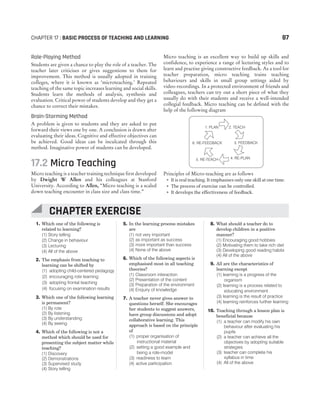 1. Which one of the following is
related to learning?
(1) Story telling
(2) Change in behaviour
(3) Lecturing
(4) All of the above
2. The emphasis from teaching to
learning can be shifted by
(1) adopting child-centered pedagogy
(2) encouraging rote learning
(3) adopting frontal teaching
(4) focusing on examination results
3. Which one of the following learning
is permanent?
(1) By rote
(2) By listening
(3) By understanding
(4) By seeing
4. Which of the following is not a
method which should be used for
presenting the subject matter while
teaching?
(1) Discovery
(2) Demonstrations
(3) Supervised study
(4) Story telling
5. In the learning process mistakes
are
(1) not very important
(2) as important as success
(3) more important than success
(4) None of the above
6. Which of the following aspects is
emphasised most in all teaching
theories?
(1) Classroom interaction
(2) Presentation of the content
(3) Preparation of the environment
(4) Enquiry of knowledge
7. A teacher never gives answer to
questions herself. She encourages
her students to suggest answers,
have group discussions and adopt
collaborative learning. This
approach is based on the principle
of
(1) proper organisation of
instructional material
(2) setting a good example and
being a role-model
(3) readiness to learn
(4) active participation
8. What should a teacher do to
develop children in a positive
manner?
(1) Encouraging good hobbies
(2) Motivating them to take rich diet
(3) Developing good reading habits
(4) All of the above
9. All are the characteristics of
learning except
(1) learning is a progress of the
organism
(2) learning is a process related to
educating environment
(3) learning is the result of practice
(4) learning reinforces further learning
10. Teaching through a lesson plan is
beneficial because
(1) a teacher can modify his own
behaviour after evaluating his
pupils
(2) a teacher can achieve all the
objectives by adopting suitable
strategies
(3) teacher can complete his
syllabus in time
(4) All of the above
CHAPTER 17 : BASIC PROCESS OF TEACHING AND LEARNING 87
Role-Playing Method
Students are given a chance to play the role of a teacher. The
teacher later criticises or gives suggestions to them for
improvement. This method is usually adopted in training
colleges, where it is known as ‘microteaching.’ Repeated
teaching of the same topic increases learning and social skills.
Students learn the methods of analysis, synthesis and
evaluation. Critical power of students develop and they get a
chance to correct their mistakes.
Brain-Storming Method
A problem is given to students and they are asked to put
forward their views one by one. A conclusion is drawn after
evaluating their ideas. Cognitive and effective objectives can
be achieved. Good ideas can be inculcated through this
method. Imaginative power of students can be developed.
17.2 Micro Teaching
Micro teaching is a teacher training technique first developed
by Dwight W Allen and his colleagues at Stanford
University. According to Allen, “Micro teaching is a scaled
down teaching encounter in class size and class time.”
Micro teaching is an excellent way to build up skills and
confidence, to experience a range of lecturing styles and to
learn and practise giving constructive feedback. As a tool for
teacher preparation, micro teaching trains teaching
behaviours and skills in small group settings aided by
video-recordings. In a protected environment of friends and
colleagues, teachers can try out a short piece of what they
usually do with their students and receive a well-intended
collegial feedback. Micro teaching can be defined with the
help of the following diagram
Principles of Micro-teaching are as follows
˜ It is real teaching. It emphasises only one skill at one time.
˜ The process of exercise can be controlled.
˜ It develops the effectiveness of feedback.
1. PLAN 2. TEACH
3. FEEDBACK
6. RE-FEEDBACK
4. RE-PLAN
5. RE-TEACH
CHAPTER EXERCISE
 