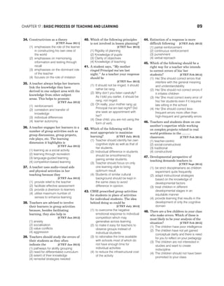 34. Constructivism as a theory
[CTET June 2011]
(1) emphasises the role of the learner
in constructing his own view of
the world
(2) emphasises on memorising
information and testing through
recall
(3) emphasises on the dominant role
of the teacher
(4) focuses on the role of imitation
35. A teacher always helps her learners
link the knowledge they have
derived in one subject area with the
knowledge from other subject
areas. This helps to promote
[CTET Jan 2012]
(1) reinforcement
(2) correlation and transfer of
knowledge
(3) individual differences
(4) learner autonomy
36. A teacher engages her learners in a
number of group activities such as
group discussions, group projects,
role plays, etc. The learning
dimension it highlights is
[CTET Jan 2012]
(1) learning as a social activity
(2) learning through recreation
(3) language-guided learning
(4) competition-based learning
37. A teacher uses audio-visual aids
and physical activities in her
teaching because they
[CTET Jan 2012]
(1) provide relief to the teacher
(2) facilitate effective assessment
(3) provide a diversion to learners
(4) utilise maximum number of
senses to enhance learning
38. Teachers are advised to involve
their learners in group activities
because, besides facilitating
learning, they also help in
[CTET Jan 2012]
(1) anxiety
(2) socialisation
(3) value conflicts
(4) aggression
39. Teachers should study the errors of
their students as they often
indicate the [CTET Jan 2012]
(1) pathways for ability grouping
(2) need for differentiated curriculum
(3) extent of their knowledge
(4) remedial strategies needed
40. Which of the following principles
is not involved in lesson planning?
[CTET Nov 2012]
(1) Rigidity of planning
(2) Knowledge of pupils
(3) Clarity of objectives
(4) Knowledge of teaching
41. A student says, ‘‘My mother
ringed Principal ma’am last
night.’’ As a teacher your response
should be
[CTET Nov 2012]
(1) It should not be ringed, it should
rather be rang.
(2) Why don’t you listen carefully?
As I told you earlier, it should be
rang, not ringed.
(3) Oh really, your mother rang up
Principal ma’am last night? Did
she seek an appointment with
her?
(4) Dear child, you are not using the
form of verb.
42. Which of the following will be
most appropriate to maximise
learning? [CTET July 2013]
(1) Teacher should identify her own
cognitive style as well as that of
her students.
(2) Individual difference in students
should be smoothened by
pairing similar students.
(3) Teacher should focus on only
one learning style to bring
optimum result.
(4) Students of similar cultural
background should be kept in
the same class to avoid
difference in opinion.
43. CBSE prescribed group activities
for students in place of activities
for individual students. The idea
behind doing so could be
[CTET July 2013]
(1) to overcome the negative
emotional response to individual
competition which may
generalise across learning
(2) to make it easy for teachers to
observe groups instead of
individual students
(3) to rationalise the time available
with schools most of which do
not have enough time for
individual activities
(4) to reduce the infrastructural cost
of the activity
44. Extinction of a response is more
difficult following [CTET July 2013]
(1) partial reinforcement
(2) continuous reinforcement
(3) punishment
(4) verbal reproach
45. Which of the following should be a
right way for a teacher who intends
to correct errors of his/ her
students? [CTET Feb 2014]
(1) He/ She should correct errors that
interfere with the general meaning
and understandability
(2) He/ She should not correct errors if
it irritates children
(3) He/ She must correct every error of
his/ her students even if it requires
late sitting in the school
(4) He/ She should correct less-
frequent errors more often than
high-frequent and generality errors
46. Teachers and students draw on one
another’s expertise while working
on complex projects related to real
world problems in the ..........
classroom. [CTET Feb 2014]
(1) teacher-centric
(2) social-constructivist
(3) traditional
(4) constructivist
47. Developmental perspective of
teaching demands teachers to
[CTET Sept 2014]
(1) be strict disciplinarians as children
experiment quite frequently
(2) adapt instructional strategies
based on the knowledge of
developmental factors
(3) treat children in different
developmental stages in an
equitable manner
(4) provide learning that results in the
development of only the cognitive
domain
48. There are a few children in your class
who make errors. Which of these is
most likely to be your analysis of the
situation? [CTET Feb 2015]
(1) The children have poor intelligence
(2) The children have not yet gained
conceptual clarity and there is need
for you to reflect on your pedagogy
(3) The children are not interested in
studies and want to create
indiscipline
(4) The children should not have been
promoted to your class
CHAPTER 17 : BASIC PROCESS OF TEACHING AND LEARNING 89
 