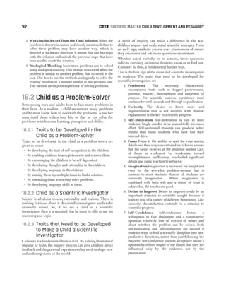 2. Working Backward from the Final Solution When the
problem is discrete in nature and clearly mentioned, then to
solve these problem may have another way, which is
directed in backward direction. It means that one has to go
with the solution and unlock the previous steps that have
been used to reach the solution.
3. Analogical Thinking Sometimes, problems can be solved
using analogical thinking. This method works well when the
problem is similar to another problem that occurred in the
past. One has to use the methods analogically to solve the
existing problem in a manner similar to the previous one.
This method needs prior experience of solving problems.
18.2 Child as a Problem-Solver
Both young ones and adults have to face many problems in
their lives. As a student, a child encounters many problems
and he must know how to deal with the problems. A teacher
must instil those values into him so that he can solve the
problems with his own learning, perception and ability.
18.2.1 Traits to be Developed in the
Child as a Problem-Solver
Traits to be developed in the child as a problem solver are
given as under
˜ By developing the trait of self-recognition in the children.
˜ By enabling children to accept demerits and remove them.
˜ By encouraging the children to be self dependent.
˜ By developing thoughts and rationality in the children.
˜ By developing language in the children.
˜ By making them try multiple times to find a solution.
˜ By rewarding them when they solve problems.
˜ By developing language skills in them.
18.2.2 Child as a Scientific Investigator
Science is all about reason, rationality and realism. There is
nothing fictitious about it. A scientific investigator needs to be
rationally sound. So, if we see a child as a scientific
investigator, then it is required that he must be able to use his
reasoning and logic.
18.2.3 Traits that Need to be Developed
to Make a Child a Scientific
Investigator
Curiosity is a fundamental human trait. By valuing this natural
impulse to learn, the inquiry process can give children direct
feedback and the personal experiences they need to shape new
and enduring views of the world.
A spirit of inquiry can make a difference in the way
children acquire and understand scientific concepts. From
an early age, students puzzle over phenomena of nature
they encounter and ask many questions about them.
Whether asked verbally or in actions, these questions
indicate curiosity an intense desire to know or to find out.
Curiosity is, thus, a fundamental human trait.
This is the first sign of the arousal of scientific investigation
in students. The traits that need to be developed for
scientific investigation are
1. Persistence This necessary characteristic
encompasses traits such as dogged perseverance,
patience, tenacity, thoroughness and singleness of
purpose. For scientific success, persistence must
continue beyond research and through to publication.
2. Curiosity The desire to know more and
inquisitiveness that is not satisfied with shallow
explanations is the key to scientific progress.
3. Self-Motivation Self-motivation is rare in most
students. Single-minded drive undoubtedly increases
effort. Self-motivated students can produce better
results than those students who have lost their
internal drive.
4. Focus Focus is the ability to spot the crux among
details and then stay concentrated on it. Focus assures
that the target receives all the attention needed. Lack
of focus is evidenced by tendencies toward
incompleteness, inefficiency, overlooked significant
details and panic reaction to setbacks.
5. Imagination Imagination is necessary for insight and
even for the everyday problem-solving that is
intrinsic to most students. Almost all students are
unusually imaginative. When imagination is
combined with both will and a vision of what is
achievable, the results are good.
6. Desire to Improve Desire to improve could be an
important stimulus to scientific insight because it
leads to trial of a variety of different behaviours. Like
curiosity, dissatisfaction certainly is a stimulus to
scientific progress.
7. Self-Confidence Self-confidence fosters a
willingness to face challenges and a constructive
optimism relatively free of worries of others and
about whether the problem can be solved. Both
self-motivation and self-confidence are needed if
students want to lead a scientific discipline into new
productive directions, rather than just following the
majority. Self-confidence inspires acceptance of one’s
opinions by others, inspite of the claims that they are
influenced only by the evidence, not by the
presentation.
92 SUCCESS MASTER CHILD DEVELOPMENT AND PEDAGOGY
CTET
 