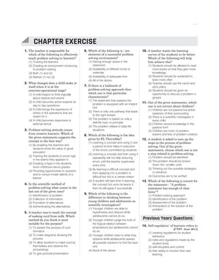 1. The teacher is responsible for
which of the following to effectively
teach problem solving to learners?
(1) Trusting the learners
(2) Creating an environment conducing
to problem solving
(3) Both (1) and (2)
(4) Neither (1) nor (2)
2. What changes does a child make in
itself when it is at the
concrete-operational stage?
(1) A child begins to think logically
about objects and events
(2) A child becomes active towards its
day to day operations
(3) A child brings the experience of
others in the operations that are
meant for it
(4) A child becomes responsive to
external stimuli
3. Problem-solving attitude comes
from creative learners. Which of
the given statements supports the
concept in the best way?
(1) By enabling the teachers and
students know the value of good
education
(2) Training the students to score high
in the exams they appears in
(3) Creating a hype in the students
since childhood about grades
(4) Providing opportunities to question
and to nurture innate talents of a
learner
4. In the scientific method of
problem-solving what comes in the
last out of the given ones?
(1) Identification of problem
(2) Collection of information
(3) Formation of alternatives
(4) Authenticating the alternatives
5. A teacher was to teach the concept
of making curd from milk. Which
method do you think is most
suitable for the purpose?
(1) To explain the process of curd
formation
(2) To make diagrams showing the
process
(3) To allow students to make curd by
themselves and observe the
proceedings
(4) To give pictorial presentation
6. Which of the following is / are
elements of a successful problem
solving environment?
(1) Having enough space in the
classroom
(2) Availability of different kinds of
materials
(3) Availability of adequate time
(4) All of the above.
7. If there is a hallmark of
problem-solving approach then
which one is that particular
characteristic?
(1) The statement that explains the
problem is equipped with an implicit
hint
(2) There is only one pathway that leads
to the right answer
(3) The problem is based on only a
definite topic or principle
(4) The problem relates to daily life
situations
8. Which of the following is the idea
given by EL Thorndike?
(1) Learning a concept and using it over
a period of time helps in reduction
of the errors committed by students
(2) Learning a concept and then using it
repeatedly will not help reducing
errors until the teacher supervises
every time
(3) By learning a difficult concept and
then applying it to a problem is
difficult too but to a certain extent
(4) A student will take time in learning
the concept but once he learns it
then he will apply it successfully
9. Which of the following is the
difference in thinking between
young children and adolescents as
scientific investigators?
(1) Younger children are able to
hypothesise and deduce while
adolescents cannot do so
(2) Younger children judge the truth of
the logical relation between
propositions but adolescents cannot
do so
(3) Younger children react to what they
observe while adolescents assess
all possible solutions to find the best
one
(4) None of the above
10. A teacher wants the learning
curves of his students to be better.
Which of the following will help
him achieve this?
(1) Students should be allowed to read
more books so that they gain more
knowledge
(2) Students should be subjected to
tests more often
(3) Teacher should use the carrot and
stick policy
(4) Students should be given an
opportunity to discuss a problem in
groups
11. Out of the given statements, which
one is not correct about children?
(1) Children are not passive but active
explorers of their surrounding
(2) There is a scientific investigator in
every child
(3) Children receive knowledge in the
passive form
(4) Children are more of problem
solvers and less of problem creators
12. A student is asked to sum up the
steps in the process of problem-
solving. Out of the given
statements, choose which one is not
a step related to problem-solving.
(1) Problem should be identified
(2) The problem should be broken
down into smaller units
(3) Thinking out the possible strategies
or solutions
(4) Outcomes are to be verified
13. Which of the following is correct for
the statement : “A problem
statement has enough of clear
hints”?
(1) Problem-solving approach
(2) Identification of the problem
(3) Assessment of the problem
(4) Anticipation to the solution of the
problem
14. Self-regulation’ of learners refers to
[CTET June 2011]
(1) creating regulations for student
behaviour
(2) rules and regulations made by the
student body
(3) self-discipline and control
(4) their ability to monitor their own
learning
CHAPTER 18 : CHILD AS A PROBLEM-SOLVER AND AS A SCIENTIFIC INVESTIGATOR 93
CHAPTER EXERCISE
Previous Years Questions
’
 